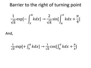 Barrier to the right of turning point
1
𝑘
exp[−
𝑥
𝑎
𝑘𝑑𝑥] →
2
𝑘
sin[
𝑎
𝑥
𝑘𝑑𝑥 +
𝜋
4
]
And,
1
𝑘
exp[+ 𝑥
𝑎
𝑘𝑑𝑥] →
1
𝑘
cos[ 𝑎
𝑥
𝑘𝑑𝑥 +
𝜋
4
]
 