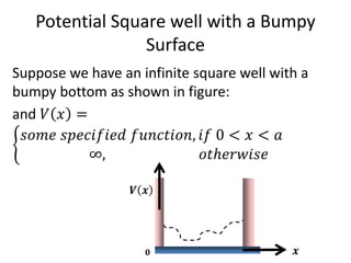 Potential Square well with a Bumpy
Surface
Suppose we have an infinite square well with a
bumpy bottom as shown in figure:
and 𝑉 𝑥 =
𝑠𝑜𝑚𝑒 𝑠𝑝𝑒𝑐𝑖𝑓𝑖𝑒𝑑 𝑓𝑢𝑛𝑐𝑡𝑖𝑜𝑛, 𝑖𝑓 0 < 𝑥 < 𝑎
∞, 𝑜𝑡ℎ𝑒𝑟𝑤𝑖𝑠𝑒
𝑽 𝒙
𝒙𝟎
 