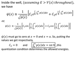 Inside the well, (𝑎𝑠𝑠𝑢𝑚𝑖𝑛𝑔 𝐸 > 𝑉 𝑥 𝑡ℎ𝑟𝑜𝑢𝑔ℎ𝑜𝑢𝑡),
we have
or,
𝜓 𝑥 ≅
1
𝑝(𝑥)
𝐶1 𝑠𝑖𝑛
1
ℏ 0
𝑥
𝑝 𝑥 𝑑𝑥 + 𝐶2 𝑐𝑜𝑠
1
ℏ 0
𝑥
𝑝 𝑥 𝑑𝑥
𝜓(𝑥) must go to zero at 𝑥 = 0 and 𝑥 = 𝑎. So, putting the
values we get respectively,
𝐶2 = 0 and 0
𝑎
𝑝 𝑥 𝑑𝑥 = 𝑛𝜋 ℏ ,this
quantization condition determines the allowed energies.
𝜓(𝑥) ≅
1
𝑝(𝑥)
𝐶1 𝑒
𝑖
ℏ 0
𝑥
𝑝 𝑥 𝑑𝑥
+ 𝐶2 𝑒
−𝑖
ℏ 0
𝑥
𝑝 𝑥 𝑑𝑥
 