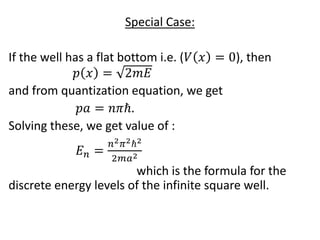 Special Case:
If the well has a flat bottom i.e. (𝑉 𝑥 = 0), then
𝑝 𝑥 = 2𝑚𝐸
and from quantization equation, we get
𝑝𝑎 = 𝑛𝜋ℏ.
Solving these, we get value of :
𝐸 𝑛 =
𝑛2 𝜋2ℏ2
2𝑚𝑎2
which is the formula for the
discrete energy levels of the infinite square well.
 