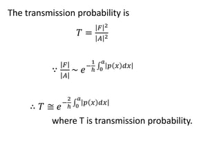The transmission probability is
𝑇 =
𝐹 2
𝐴 2
∵
𝐹
𝐴
~ 𝑒−
1
ℎ 0
𝑎
𝑝 𝑥 𝑑𝑥
∴ 𝑇 ≅ 𝑒−
2
ℎ 0
𝑎
𝑝 𝑥 𝑑𝑥
where T is transmission probability.
 