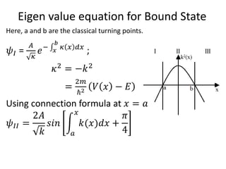 Eigen value equation for Bound State
Here, a and b are the classical turning points.
𝜓𝐼 =
𝐴
𝜅
𝑒− 𝑥
𝑏
𝜅 𝑥 𝑑𝑥
;
𝜅2
= −𝑘2
=
2𝑚
ℏ2 𝑉 𝑥 − 𝐸
Using connection formula at 𝑥 = 𝑎
𝜓𝐼𝐼 =
2𝐴
𝑘
𝑠𝑖𝑛
𝑎
𝑥
𝑘(𝑥)𝑑𝑥 +
𝜋
4
 