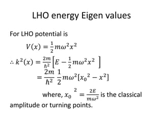 LHO energy Eigen values
For LHO potential is
𝑉 𝑥 =
1
2
𝑚𝜔2
𝑥2
∴ 𝑘2
𝑥 =
2𝑚
ℏ2 𝐸 −
1
2
𝑚𝜔2
𝑥2
=
2𝑚
ℏ2
1
2
𝑚𝜔2
𝑥0
2
− 𝑥2
where, 𝑥0
2
=
2𝐸
𝑚𝜔2 is the classical
amplitude or turning points.
 