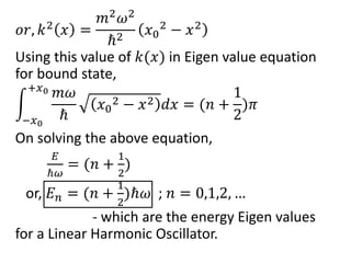 𝑜𝑟, 𝑘2
𝑥 =
𝑚2
𝜔2
ℏ2
𝑥0
2
− 𝑥2
Using this value of 𝑘(𝑥) in Eigen value equation
for bound state,
−𝑥0
+𝑥0 𝑚𝜔
ℏ
𝑥0
2 − 𝑥2 𝑑𝑥 = (𝑛 +
1
2
)𝜋
On solving the above equation,
𝐸
ℏ𝜔
= (𝑛 +
1
2
)
or, 𝐸 𝑛 = (𝑛 +
1
2
)ℏ𝜔 ; 𝑛 = 0,1,2, …
- which are the energy Eigen values
for a Linear Harmonic Oscillator.
 