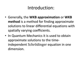 Introduction:
• Generally, the WKB approximation or WKB
method is a method for finding approximate
solutions to linear differential equations with
spatially varying coefficients.
• In Quantum Mechanics it is used to obtain
approximate solutions to the time-
independent Schrodinger equation in one
dimension.
 