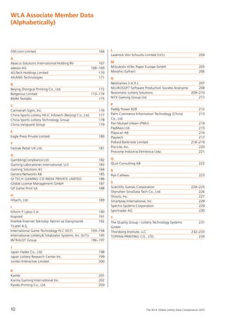 The WLA Global Lottery Data Compendium 2015
500.com Limited	 166
A
Abacus Solutions International Holding BV	 167
adesso AG	 168–169
AGTech Holdings Limited	 170
AKANIS Technologies	 171
B
Beijing Zhongcai Printing Co., Ltd.	 172
Betgenius Limited	 173–174
BMM Testlabs	 175
C
Carmanah Signs, Inc.	 176
China Sports Lottery HKJC Infotech (Beijing) Co., Ltd.	 177
China Sports Lottery Technology Group	 178
China Vanguard Group	 179
E
Eagle Press Private Limited	 180
F
Fastrak Retail UK Ltd.	 181
G
GamblingCompliance Ltd.	 182
Gaming Laboratories International, LLC	 183
Gaming Solutions AS	 184
Genera Networks AB	 185
GI TECH GAMING CO INDIA PRIVATE LIMITED	 186
Global License Management GmbH	 187
GP Game Print SA	 188
H
Hitachi, Ltd.	 189
I
Inform P. Lykos S.A.	 190
Inspired	 191
I˙nteltek I˙nternet Teknoloji Yatırım ve Danıs¸manlık 	 192
Ticaret A.S¸.
International Game Technology PLC (IGT)	 193–194
International Lottery & Totalizator Systems, Inc. (ILTS)	 195
INTRALOT Group	 196–197
J
Japan Hades Co., Ltd.	 198
Japan Lottery Research Center Inc.	 199
Jumbo Interactive Limited	 200
K
Kambi	 201
Karma Gaming International Inc.	 202
Kyodo Printing Co., Ltd.	 203
L
Laverock Von Schoultz Limited (LVS)	 204
M
Mitsubishi HiTec Paper Europe GmbH	 205
Morpho (Safran)	 206
N
NeoGames S.A.R.L	 207
NEUROSOFT Software Production Societe Anonyme	 208
Novomatic Lottery Solutions	 209–210
NYX Gaming Group Ltd.	 211
P
Paddy Power B2B	 212
Palm Commerce Information Technology (China) 	 213
Co., Ltd.
Pari Mutuel Urbain (PMU)	 214
PayMaxs Ltd.	 215
Playscan AB 	 216
Playtech	 217
Pollard Banknote Limited	 218–219
Pro-Lite, Inc.	 220
Procomp Indústria Eletrônica Ltda.	 221
Q
QLot Consulting AB	 222
R
Ryo Catteau	 223
S
Scientific Games Corporation	 224–225
Shenzhen SinoData Tech Co., Ltd.	 226
Shoutz, Inc.	 227
Smartplay International, Inc.	 228
Spectra Systems Corporation	 229
Sportradar AG	 230
T
The Quality Group – Lottery Technology Systems 	 231
GmbH
Thorsborg Institute, LLC	 232–233
TOPPAN PRINTING CO., LTD.	 234
WLA Associate Member Data
(Alphabetically)
10
 