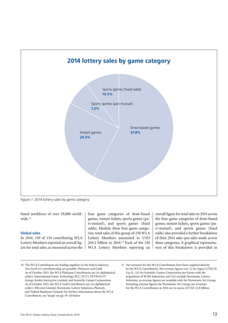 The WLA Global Lottery Data Compendium 2015
bined workforce of over 29,000 world-
wide.12
Global sales
In 2014, 130 of 134 contributing WLA
Lottery Members reported an overall fig-
ure for total sales, as measured across the
four game categories of draw-based
games, instant tickets, sports games (pa-
ri-mutuel), and sports games (fixed
odds). Modulo these four game catego-
ries, total sales of this group of 130 WLA
Lottery Members amounted to USD
269.2 billion in 2014.13 Each of the 130
WLA Lottery Members reporting an
overall figure for total sales in 2014 across
the four game categories of draw-based
games, instant tickets, sports games (pa-
ri-mutuel), and sports games (fixed
odds) also provided a further breakdown
of their 2014 sales qua sales made across
these categories. A graphical representa-
tion of this breakdown is provided in
10	 The WLA Contributors are leading suppliers to the lottery industry.
Two levels of contributorship are possible: Platinum and Gold.
As of October 2015, the WLA Platinum Contributors are (in alphabetical
order): International Game Technology PLC (IGT), INTRALOT
Group, Jumbo Interactive Limited, and Scientific Games Corporation.
As of October 2015, the WLA Gold Contributors are (in alphabetical
order): 500.com Limited, Novomatic Lottery Solutions, Playtech,
and Pollard Banknote Limited. For further information about the WLA
Contributors, see ‘Scope’ on pp.19–20 below.
11	 Net revenues for the WLA Contributors have been supplied directly
by the WLA Contributors. Net revenue figures are: (i) for legacy GTECH
S.p.A.; (ii) for Scientific Games Corporation pro forma with the
acquisition of WMS Industries; and (iii) exclude Novomatic Lottery
Solutions, as revenue figures are available only for Novomatic AG Group.
Including revenue figures for Novomatic AG Group, net revenues
for the WLA Contributors in 2014 are in excess of USD 12.8 billion.
Figure 1. 2014 lottery sales by game category.
2014 lottery sales by game category
Instant games
24.5%
Sports games (pari-mutuel)
7.2%
Draw-based games
57.8%
Sports games (fixed odds)
10.5%
13
 