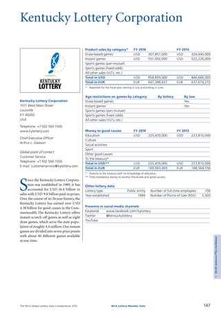 The WLA Global Lottery Data Compendium 2015 147WLA Lottery Member Data
5NorthAmerica/TheCaribbean
Kentucky Lottery Corporation
S
ince the Kentucky Lottery Corpora­
tion was established in 1989, it has
accounted for USD 16.4 billion in
sales with USD 9.8 billion paid in prizes.
Over the course of its 26 year history, the
Kentucky Lottery has earned over USD
4.38 billion for good causes in the Com­
monwealth.The Kentucky Lottery offers
instant scratch-off games as well as eight
draw games, which serve the state popu­
lation of roughly 4.4 million. Our instant
games are divided into seven price points
with about 40 different games available
at one time.
Kentucky Lottery Corporation
1011 West Main Street
Louisville
KY 40202
USA
Telephone: +1 502 560 1500
www.kylottery.com
Chief Executive Officer
Arthur L. Gleason
Global point of contact
Customer Service
Telephone: +1 502 560 1500
E-mail: customerservice@kylottery.com
Product sales by category*	 FY 2014		 FY 2013
Draw-based games	 USD	 307,857,000	 USD	 324,440,000
Instant games	 USD	 551,002,000	 USD	 522,226,000
Sports games (pari-mutuel)				
Sports games (fixed odds)				
All other sales (VLTs, etc.)				
Total in USD	 USD	 858,859,000	 USD	 846,666,000
Total in EUR	 EUR	 647,348,427	 EUR	 637,674,272
*	 Reported for the fiscal year starting in July and ending in June.
Age restrictions on games by category	 By lottery	 By law
Draw-based games		 Yes
Instant games		 Yes
Sports games (pari-mutuel)		
Sports games (fixed odds)		
All other sales (VLTs, etc.)		
Money to good causes	 FY 2014		 FY 2013
Education	 USD	 225,470,000	 USD	 223,810,000
Culture				
Social activities				
Sport				
Other good causes				
To the treasury*				
Total in USD**	 USD	 225,470,000	 USD	 223,810,000
Total in EUR	 EUR	 169,943,669	 EUR	 168,564,556
*	 Directly to the treasury with no knowledge of allocation.
**	Total mandatory money to society (Tax/duties and good causes).
Other lottery data
Lottery type	 Public entity 	 Number of full-time employees	 156
Year established	 1989 	 Number of Points of Sale (POS)	 3,300
Presence in social media channels
Facebook	 www.facebook.com/kylottery
Twitter	 @kentuckylottery
YouTube	
 