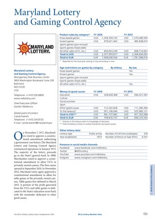 The WLA Global Lottery Data Compendium 2015 151WLA Lottery Member Data
5NorthAmerica/TheCaribbean
Maryland Lottery
and Gaming Control Agency
O
n November 7, 1972, Maryland­
ers voted to approve a constitu­
tional amendment authorizing
a government-run lottery.The Maryland
Lottery and Gaming Control Agency
commenced operations in January 1973.
The majority of the lottery proceeds
go to the State’s general fund. In 2008,
Marylanders voted to approve a consti­
tutional amendment to allow VLTs in
privately owned casinos.The first casino
opened in September 2010. In November
2012, Maryland voters again approved a
constitutional amendment to allow for
table games at the privately owned casi­
nos. Table games first debuted in March
2013. A portion of the profit generated
from the VLTs and table games is dedi­
cated to the State’s education trust fund,
with the remainder dedicated to other
good causes.
Maryland Lottery
and Gaming Control Agency
Montgomery Park Business Center
1800 Washington Boulevard, Suite 330
Baltimore
MD 21230
USA
Telephone: +1 410 230 8800
www.mdlottery.com
Chief Executive Officer
Gordon Medenica
Global point of contact
Carole Everett
Telephone: +1 410 230 8725
E-mail: carole.everett@maryland.gov
Product sales by category*	 FY 2014		 FY 2013
Draw-based games	 USD	 1,244,359,105	 USD	 1,270,280,595
Instant games	 USD	 479,631,463	 USD	 485,838,672
Sports games (pari-mutuel)				
Sports games (fixed odds)				
All other sales (VLTs, etc.)	 USD	 834,003,249	 USD	 608,716,825
Total in USD	 USD	 2,557,993,817	 USD	 2,364,836,092
Total in EUR	 EUR	 1,928,038,564	 EUR	 1,781,098,016
*	 Reported for the fiscal year starting in July and ending in June.
Age restrictions on games by category	 By lottery	 By law
Draw-based games		 Yes
Instant games		 Yes
Sports games (pari-mutuel)		
Sports games (fixed odds)		
All other sales (VLTs, etc.)		 Yes
Money to good causes	 FY 2014		 FY 2013
Education	 USD	 328,428,368	 USD	 284,521,587
Culture				
Social activities				
Sport				
Other good causes	 USD	 112,202,828	 USD	 111,280,360
To the treasury*	 USD	 501,106,646	 USD	 525,960,121
Total in USD**	 USD	 941,737,842	 USD	 921,762,068
Total in EUR	 EUR	 709,816,757	 EUR	 694,233,565
*	 Directly to the treasury with no knowledge of allocation.
**	Total mandatory money to society (Tax/duties and good causes).
Other lottery data
Lottery type	 Public entity 	 Number of full-time employees	 318
Year established	 1973 	 Number of Points of Sale (POS)	 4,557
Presence in social media channels
Facebook	 www.facebook.com/mdlottery
Twitter	 @MDLottery
YouTube	 www.youtube.com/mdlottery
Instgram	 www.instagram.com/mdlottery
 