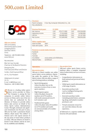 The WLA Global Lottery Data Compendium 2015
500.com Limited
500.com Limited
500.com building
Shenxianling Sports Center
Longgang district
Shenzhen 518115
China
Telephone: +86 755 8835 2500
www.500.com
Key executives
Man San Law, Founder
Chairman of the Board of Directors
Zhengming Pan
Chief Executive Officer and Director
Yu Min, Chief Financial Officer
Jim Yu, Vice President
Global point of contact
Jim Yu
E-mail: Jim@500wan.com
Telephone: +8610 8802 9898
Structure
Parent company	 E-Sun Sky Computer (Shenzhen) Co., Ltd.
Key subsidiaries	
Previous fiscal years	 FY 2014	 FY 2013
Net revenue	 CNY	 579,717,000	 CNY	 259,534,000
Operating income	 CNY	 17,414,000	 CNY	 14,560,000
EBITDA	 CNY	 164,680,000	 CNY	 35,167,000
Net income	 CNY	 157,049,000	 CNY	 106,054,000
Other supplier data
Date founded	 2001
Date went public	 2013
Presence in social media channels
Facebook	
Twitter	
YouTube	
Sina Weibo	 www.weibo.com/500lottery
Wechat Public	 wx500wan
Operations
Key service areas
500.com is China’s number one online
sports lottery service platform. Operat-
ing under the auspices of the China
Sports Lottery, 500.com offers a range of
sports betting products, including:
–	 Sports betting games
	 (where the player bets on the
outcome or scores of one or more
sports matches);
–	 High frequency games
	 (where the player chooses M
numbers out of N numbers,
with results announced every10
to15 minutes); and
–	 Traditional lotto games
	 (where the player selects M numbers
out of N numbers and results
are announced daily or bi-weekly)
among others.
5
00.com is a leading online sports
lottery service provider in China.
The Company is among the first
companies to provide online lottery
services in China, and is one of the two
entities that are authorized by the
Ministry of Finance to provide online
lottery sales services on behalf of the
China Sports Lottery Administration
Center. Through continued and signifi-
cant investments over the past 12 years,
500.com has built a prominent brand,
500wan, which means “five million” in
Chinese and is the typical amount of
the top prizes of most lottery products
in China. 500.com believes its brand is
known in the industry and by its users
for its credibility and reliability.
Key product lines
500.com’s online sports lottery service
platform offers a complete integrated
suite of online lottery services to its users,
including:
–	 Comprehensive information on
both national and provincial lottery
products;
–	 Global sports match information on
a full range of sports;
–	 Innovative purchase tools
(such as intelligent betting and a
prize calculator);
–	 Innovative purchase modes
(including pooled lottery, automatic
tag-along, and locked-in number
purchases); and
–	 Virtual community venues for
our users that enhance the user
experience,
all delivered on a superior mobile plat-
form for iOS and Android.
WLA Associate Member Data166
 