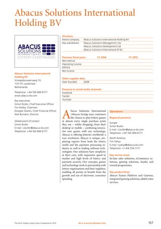 The WLA Global Lottery Data Compendium 2015
Abacus Solutions International
Holding BV
Abacus Solutions International
Holding BV
Scheepsbouwersweg 1G
1121 PC Landsmeer
Netherlands
Telephone: +44 160 484 6777
www.abacus-bv.com
Key executives
Simon Butler, Chief Executive Officer
Tim Holley, Chairman
Douglas Shanks, Chief Financial Officer
Alex Burstein, Director
Global point of contact
Simon Butler
E-mail: s.butler@abacus-bv.com
Telephone: +44 160 484 6777
Structure
Parent company	 Abacus Solutions International Holding BV
Key subsidiaries	 Abacus Solutions Management Ltd
	 Abacus Solutions Development Ltd
	 Abacus Solutions International IP BV
Previous fiscal years	 FY 2014	 FY 2013
Net revenue				
Operating income				
EBITDA				
Net income				
Other supplier data
Date founded	 2008
Presence in social media channels
Facebook	
Twitter	
YouTube	
Operations
Regional presence
Europe
Simon Butler
E-mail: s.butler@abacus-bv.com
Telephone: +44 160 484 6777
North America
Tim Yahya
E-mail: t.yahya@abacus-bv.com
Telephone: +1 416 554 7171
Key service areas
In-lane sales solutions, eCommerce so­
lutions, gaming solutions, loyalty and
reward programmes.
Key product lines
Abacus Fusion Platform and Gateway,
integrated gaming solutions,added value
services.
A
bacus Solutions International
(Abacus) brings your customers
the chance to play lottery games
at almost every single purchase point
they use – whilst shopping, from their
desktop or mobile – combining innova-
tive new games with our technology.
Abacus is offering lotteries worldwide a
true revolution. Abacus is unique, em-
ploying experts from both the lottery
world and the payment processing in-
dustry as well as leading software tech-
nologists. Our solutions have simplicity
at their core, with impressive speed to
market and high levels of lottery and
payment security. Our concepts, games
and technology work in partnership with
lottery organisations and their suppliers,
enabling all parties to benefit from the
growth and use of electronic consumer
spending.
WLA Associate Member Data 167
 