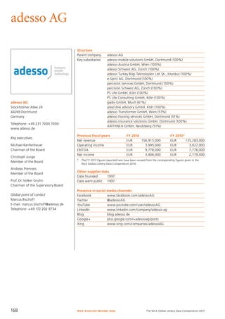 The WLA Global Lottery Data Compendium 2015
adesso AG
adesso AG
Stockholmer Allee 24
44269 Dortmund
Germany
Telephone: +49 231 7000 7000
www.adesso.de
Key executives
Michael Kenfenheuer
Chairman of the Board
Christoph Junge
Member of the Board
Andreas Prenneis
Member of the Board
Prof. Dr. Volker Gruhn
Chairman of the Supervisory Board
Global point of contact
Marcus Bischoff
E-mail: marcus.bischoff@adesso.de
Telephone: +49 172 202 9734
Structure
Parent company	 adesso AG
Key subsidiaries	 adesso mobile solutions GmbH, Dortmund (100%)
	 adesso Austria GmbH, Wien (100%)
	 adesso Schweiz AG, Zürich (100%)
	 adesso Turkey Bilgi Teknolojileri Ltd. S˛ ti., Istanbul (100%)
	 e-Spirit AG, Dortmund (100%)
	 percision Services GmbH, Dortmund (100%)
	 percision Schweiz AG, Zürich (100%)
	 PS Life GmbH, Köln (100%)
	 PS Life Consulting GmbH, Köln (100%)
	 gadiv GmbH, Much (61%)
	 areal drei advisory GmbH, Köln (100%)
	 adesso Transformer GmbH, Wien (51%)
	 adesso hosting services GmbH, Dortmund (51%)
	 adesso insurance solutions GmbH, Dortmund (100%)
	 ARITHNEA GmbH, Neubiberg (51%)
Previous fiscal years	 FY 2014	 FY 2013*
Net revenue	 EUR	 156,915,000	 EUR	 135,283,000
Operating income	 EUR	 3,995,000	 EUR	 3,027,000
EBITDA	 EUR	 9,778,000	 EUR	 7,776,000
Net income	 EUR	 3,406,000	 EUR	 2,779,000
*	 The FY 2013 figures reported here have been revised from the corresponding figures given in the
	 WLA Global Lottery Data Compendium 2014.
Other supplier data
Date founded	 1997
Date went public	 1997
Presence in social media channels
Facebook	 www.facebook.com/adessoAG
Twitter	 @adessoAG
YouTube	 www.youtube.com/user/adessoAG
LinkedIn	 www.linkedin.com/company/adesso-ag
Blog	 blog.adesso.de
Google+	 plus.google.com/+adessoag/posts
Xing	 www.xing.com/companies/adessoAG
WLA Associate Member Data168
 