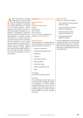 The WLA Global Lottery Data Compendium 2015
Operations
Regional presence
Africa
Asia and the Pacific region
Europe
Latin America
North America
Marcus Bischoff
E-mail: marcus.bischoff@adesso.de
Telephone: +49 172 202 9734
Key service areas
adesso specializes in consulting and tai-
lored development of software for core
business processes in the areas of:
–	 Insurance/reinsurance;
–	 Banking and financial services;
–	 Healthcare;
–	 Lotteries;
–	 Telecommunications;
–	 Energy suppliers;
–	 Automotive sector;
–	 Public transportation; and
–	 Retail.
IT Solutions
The in|FOCUS product family.
IT Services
Be it mathematical expert reports, pro-
curement, quality management, support
in introducing IT, business analysis,
strategy development, or the start-up of
a lottery: adesso offers advice and suc-
cessfully supports the small and large-
scale challenges that lottery companies
face today.
A
desso AG (adesso) is a leading
independent IT service provider
in the German-speaking world.
The company specializes in consulting
and tailored development of software
for core business processes. adesso’s
strategy has three pillars: extensive in-
dustry knowledge of its employees, com-
prehensive technological competence,
and tried-and-tested methods for the
implementation of software projects.
This results in IT solutions that allow
companies to become more competitive.
The core industries we serve include
insurance/reinsurance, banking and fi­
nancial services, healthcare, lotteries,
telecommunications, energy suppliers,
the au­tomative sector, public transporta-
tion, and retail. The adesso Group has
more than 1,400 employees at its thir-
teen locations.
Key product lines
in|FOCUS. adesso has developed:
–	 a B2C platform for online gaming
(in|FOCUS 360);
–	 a point-of-sale service terminal
(in|FOCUS Self Service);
–	 an Instant gaming solution
(in|FOCUS Instant); and
–	 a Bingo gaming solution
	 (in|FOCUS Bingo);
as well as applications for the processing
of gaming syndicates, for invoicing and
clearing in the German Lotto and Toto-
Block, and other additional systems that
depict lottery-related technical processes
(e.g. in|BOUND).
WLA Associate Member Data 169
 