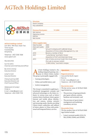 The WLA Global Lottery Data Compendium 2015
AGTech Holdings Limited
AGTech Holdings Limited
Unit 3912, 39th floor, Tower Two
Times Square
Causeway Bay
Hong Kong
Telephone: +852 2506 1668
www.agtech.com
Key executives
Sun Ho (John)
Chairman and Chief Executive Officer
Bai Jinmin (Jimmy)
Executive Director
Liang Yu (Leo)
Executive Director
Cheng Guoming (GM)
Executive Director and
Chief Financial Officer
Global point of contact
Cindy Lo
E-mail: cindylo@agtech.com
Telephone: +852 2599 7139
Structure
Parent company	
Key subsidiaries	
Previous fiscal years	 FY 2014	 FY 2013
Net revenue				
Operating income				
EBITDA				
Net income				
Other supplier data
Date founded	 2003
Date went public	 2004
2007	 Set up JV company with Ladbroke Group
	 Acquisition of China Lottery Management Co., Ltd.
2010	 Became a member of WLA
2011	 “Lucky Racing” launched in Hunan
	 Acquisition of GOT and Silvercreek Group
2013	 Sale of lottery terminal model C8 to South Africa
	 (first sale to overseas market)
	 “e-Ball Lottery” launched in Jiangsu
Operations
Regional presence
Asia and the Pacific region
Nora Su
E-mail: norasu@agtech.com
Telephone: +86 10 5675 0869
Key service areas
The key service areas of AGTech Hold-
ings Limited are:
–	 The provision of gaming technolo-	
	 gies (game software, systems, 		
	 hardware and terminals); and
–	 The provision of sports lottery
	 management and marketing
	 consultancy services.
Key product lines
The key product lines of AGTech Hold-
ings Limited include:
–	 Lottery terminal models A210, C8,
	 M6, LB380, LB480, and LB580S.
A
GTech Holdings Limited is the
leading integrated gaming com-
pany in China’s lottery market.
The group is principally engaged with:
–	 Gaming technologies;
–	 Online and mobile lottery; and
–	 Lottery management.
The Group is committed to applying in-
ternational management concepts and
advanced technologies to the lottery in-
dustry in various areas such as lottery
systems, lottery hardware, lottery games,
Internet and mobile phone distribu-
tion and systems, wireless network,
and streaming media: thereby providing
China’s lottery authorities and millions
of lottery players in China with profes-
sional and integrated lottery services.
WLA Associate Member Data170
 