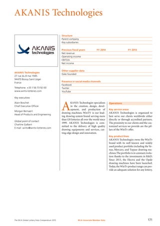 The WLA Global Lottery Data Compendium 2015
AKANIS Technologies
AKANIS Technologies
27 rue du 8 mai 1945
94470 Boissy Saint Léger
France
Telephone: +33 1 56 73 92 00
www.wintv-lotteries.com
Key executives
Alain Boschet
Chief Executive Officer
Morgan Bernaert
Head of Products and Engineering
Global point of contact
Charline Galbert
E-mail: wintv@wintv-lotteries.com
Structure
Parent company	
Key subsidiaries	
Previous fiscal years	 FY 2014	 FY 2013
Net revenue				
Operating income				
EBITDA				
Net income				
Other supplier data
Date founded	
Presence in social media channels
Facebook	
Twitter	
YouTube	
Operations
Key service areas
AKANIS Technologies is organized to
best serve our clients worldwide either
directly or through accredited partners.
The proximity to our clients and the cus-
tomized services we provide are the pil-
lars of the WinTv offer.
Key product lines
AKANIS Technologies owns the WinTv
brand with its well known and widely
used product portfolio including the Ve-
nus, Mercury, and Topaze drawing ma-
chines.The portfolio is in constant evolu-
tion thanks to the investments in R&D.
Since 2013, the Electra and the Opale
drawing machines have been launched.
Today,theWinTv product range can pro-
vide an adequate solution for any lottery.
A
KANIS Technologies specializes
in the creation, design, devel­
opment, and production of
drawing machines. WinTV is our lead-
ing drawing system brand serving more
than120 lotteries all over the world since
1999. AKANIS Technologies is com­
mitted to the delivery of high quality
drawing equipments and services, cut-
ting edge design and innovation.
WLA Associate Member Data 171
 