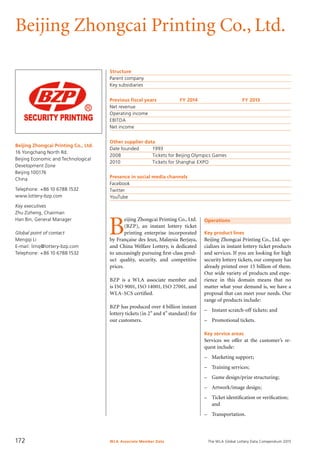 The WLA Global Lottery Data Compendium 2015
Beijing Zhongcai Printing Co., Ltd.
Beijing Zhongcai Printing Co., Ltd.
16 Yongchang North Rd.
Beijing Economic and Technological
Development Zone
Beijing 100176
China
Telephone: +86 10 6788 1532
www.lottery-bzp.com
Key executives
Zhu Zizheng, Chairman
Han Bin, General Manager
Global point of contact
Mengqi Li
E-mail: limq@lottery-bzp.com
Telephone: +86 10 6788 1532
Structure
Parent company	
Key subsidiaries	
Previous fiscal years	 FY 2014	 FY 2013
Net revenue				
Operating income				
EBITDA				
Net income				
Other supplier data
Date founded	 1993
2008	 Tickets for Beijing Olympics Games
2010	 Tickets for Shanghai EXPO
Presence in social media channels
Facebook	
Twitter	
YouTube	
Operations
Key product lines
Beijing Zhongcai Printing Co., Ltd. spe-
cializes in instant lottery ticket products
and services. If you are looking for high
security lottery tickets, our company has
already printed over 15 billion of them.
Our wide variety of products and expe­
rience in this domain means that no
matter what your demand is, we have a
proposal that can meet your needs. Our
range of products include:
–	 Instant scratch-off tickets; and
–	 Promotional tickets.
Key service areas
Services we offer at the customer’s re-
quest include:
–	 Marketing support;
–	 Training services;
–	 Game design/prize structuring;
–	 Artwork/image design;
–	 Ticket identification or verification;
and
–	 Transportation.
B
eijing Zhongcai Printing Co., Ltd.
(BZP), an instant lottery ticket
printing enterprise incorporated
by Française des Jeux, Malaysia Berjaya,
and China Welfare Lottery, is dedicated
to unceasingly pursuing first-class prod-
uct quality, security, and competitive
prices.
BZP is a WLA associate member and
is ISO 9001, ISO 14001, ISO 27001, and
WLA-SCS certified.
BZP has produced over 4 billion instant
lottery tickets (in 2” and 4” standard) for
our customers.
WLA Associate Member Data172
 