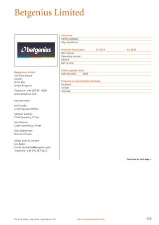 The WLA Global Lottery Data Compendium 2015
Betgenius Limited
Betgenius Limited
25a Soho Square
London
W1D 4FA
United Kingdom
Telephone: +44 207 851 4060
www.betgenius.com
Key executives
Mark Locke
Chief Executive Officer
Stephen Gardner
Chief Operating Officer
Jack Davison
Chief Commercial Officer
Matt Stephenson
Director of Sales
Global point of contact
Leo Barker
E-mail: leo.barker@betgenius.com
Telephone: +44 790 387 0622
WLA Associate Member Data 173
Structure
Parent company	
Key subsidiaries	
Previous fiscal years	 FY 2014	 FY 2013
Net revenue				
Operating income				
EBITDA				
Net income				
Other supplier data
Date founded	 2000
Presence in social media channels
Facebook	
Twitter	
YouTube	
Continued on next page ➞
 