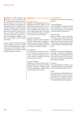 The WLA Global Lottery Data Compendium 2015
F
ounded in 2000, Betgenius has
grown to meet the needs of the
worldwide sports betting commu-
nity. With offices in both the UK and
Estonia, the company now employs over
350 people full time in London and Tal-
linn who are dynamic, customer-focused
professionals. Developed in and man-
aged from our bases in London and Tal-
linn, our products enable bookmakers
and lottery operators to increase reve-
nues by improving the intelligence, effi-
ciency, and usability of their existing
sportsbooks.
For new entrants into the sports betting
market, Betgenius provides a turnkey
content and marketing solution. Betgen-
ius remains at the forefront of a fast-
moving industry and continues to drive
forward sportsbook innovation.
Operations
Key service areas
Betgenius is the leading provider of so-
phisticated data-driven software to the
global sports betting and lottery sectors,
proven to improve margin turnover, cus-
tomer acquisition and customer reten-
tion, utilising high quality and official
data combined with integrity monitor-
ing. Our key service areas include:
Sportsbook management
Betgenius provides software solutions
that allow either partial or complete au-
tomation or outsourcing of a bookmak-
er’s sportsbook management operations,
for both pre-match and live betting.
User experience
Our dedicated user experience team fo-
cus on increasing revenues for our cus-
tomers, creating entertaining and inno-
vative solutions, including live betting
consoles and score centres.
Customer marketing
Manage your customer’s lifecycle with a
suite of products and features including
targeted ad-serving, campaign design
and auto-optimisation, retargeting and
remarketing of offers and odds.
Key product lines
Key product lines offered by Betgenius
include:
Sportsbook Manager
A suite of highly customisable tools that
allow bookmakers to automate almost
every aspect of their pre-match betting
whilst leaving them in full control.
InPlay Manager
Allows our clients to price a wide range
of betting markets automatically based
on a small number of input parameters,
taking into account the current score and
match statistics, whilst giving the trader
control and ability to take positions if de-
sired.
Betstream
Betgenius’ front-end sportsbetting prod-
uct range, a collection of applications,
feeds and services, including scoreboards
and consoles, that all use the same ap-
proach for creating the best sportsbetting
user experience possible.
Connextra
The gaming industry’s number one ad-
server,delivering live prices and messages
into dynamically-built online adverts.
DDM
Our programmatic media buying service
which provides clients with the most tar-
geted approach to acquiring new players
that is not only cost effective, but pro-
vides unparalleled marketing insights.
Betgenius Limited
WLA Associate Member Data174
 
