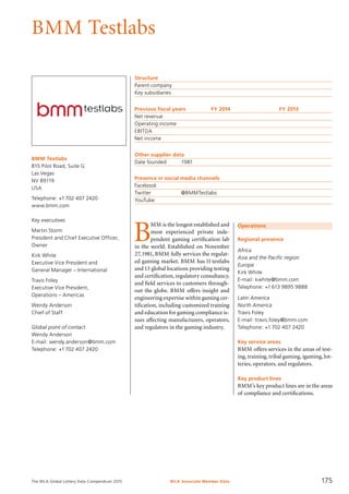 The WLA Global Lottery Data Compendium 2015 WLA Associate Member Data 175
BMM Testlabs
BMM Testlabs
815 Pilot Road, Suite G
Las Vegas
NV 89119
USA
Telephone: +1702 407 2420
www.bmm.com
Key executives
Martin Storm
President and Chief Executive Officer,
Owner
Kirk White
Executive Vice President and
General Manager – International
Travis Foley
Executive Vice President,
Operations – Americas
Wendy Anderson
Chief of Staff
Global point of contact
Wendy Anderson
E-mail: wendy.anderson@bmm.com
Telephone: +1702 407 2420
Operations
Regional presence
Africa
Asia and the Pacific region
Europe
Kirk White
E-mail: kwhite@bmm.com
Telephone: +1 613 9895 9888
Latin America
North America
Travis Foley
E-mail: travis.foley@bmm.com
Telephone: +1 702 407 2420
Key service areas
BMM offers services in the areas of test-
ing, training, tribal gaming, igaming, lot-
teries, operators, and regulators.
Key product lines
BMM’s key product lines are in the areas
of compliance and certifications.
Structure
Parent company	
Key subsidiaries	
Previous fiscal years	 FY 2014	 FY 2013
Net revenue				
Operating income				
EBITDA				
Net income				
Other supplier data
Date founded	 1981
Presence in social media channels
Facebook	
Twitter		 @BMMTestlabs
YouTube	
B
MM is the longest established and
most experienced private inde-
pendent gaming certification lab
in the world. Established on November
27,1981, BMM fully services the regulat-
ed gaming market. BMM has 11 testlabs
and 13 global locations providing testing
and certification, regulatory consultancy,
and field services to customers through-
out the globe. BMM offers insight and
engineering expertise within gaming cer-
tification, including customized training
and education for gaming compliance is-
sues affecting manufacturers, operators,
and regulators in the gaming industry.
 