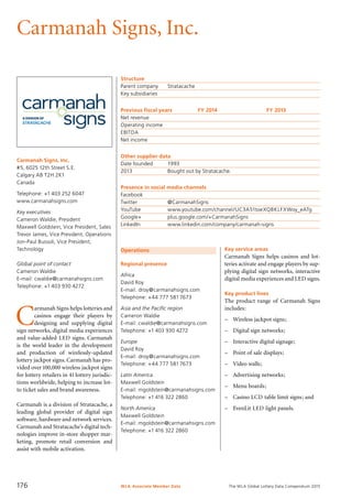 The WLA Global Lottery Data Compendium 2015
Carmanah Signs, Inc.
Carmanah Signs, Inc.
#5, 6025 12th Street S.E.
Calgary AB T2H 2K1
Canada
Telephone: +1 403 252 6047
www.carmanahsigns.com
Key executives
Cameron Waldie, President
Maxwell Goldstein, Vice President, Sales
Trevor James, Vice President, Operations
Jon-Paul Bussoli, Vice President,
Technology
Global point of contact
Cameron Waldie
E-mail: cwaldie@carmanahsigns.com
Telephone: +1 403 930 4272
Operations
Regional presence
Africa
David Roy
E-mail: droy@carmanahsigns.com
Telephone: +44 777 5817673
Asia and the Pacific region
Cameron Waldie
E-mail: cwaldie@carmanahsigns.com
Telephone: +1 403 930 4272
Europe
David Roy
E-mail: droy@carmanahsigns.com
Telephone: +44 777 5817673
Latin America
Maxwell Goldstein
E-mail: mgoldstein@carmanahsigns.com
Telephone: +1 416 322 2860
North America
Maxwell Goldstein
E-mail: mgoldstein@carmanahsigns.com
Telephone: +1 416 322 2860
Structure
Parent company	 Stratacache
Key subsidiaries	
Previous fiscal years	 FY 2014	 FY 2013
Net revenue				
Operating income				
EBITDA				
Net income				
Other supplier data
Date founded	 1993
2013	 Bought out by Stratacache.
Presence in social media channels
Facebook	
Twitter		 @CarmanahSigns
YouTube		 www.youtube.com/channel/UC3A51toeXQBKLFXWoy_eATg
Google+		 plus.google.com/+CarmanahSigns
LinkedIn		 www.linkedin.com/company/carmanah-signs
Key service areas
Carmanah Signs helps casinos and lot-
teries activate and engage players by sup-
plying digital sign networks, interactive
digital media experiences and LED signs.
Key product lines
The product range of Carmanah Signs
includes:
–	 Wireless jackpot signs;
–	 Digital sign networks;
–	 Interactive digital signage;
–	 Point of sale displays;
–	 Video walls;
–	 Advertising networks;
–	 Menu boards;
–	 Casino LCD table limit signs; and
–	 EvenLit LED light panels.
C
armanah Signs helps lotteries and
casinos engage their players by
designing and supplying digital
sign networks, digital media experiences
and value-added LED signs. Carmanah
is the world leader in the development
and production of wirelessly-updated
lottery jackpot signs. Carmanah has pro-
vided over100,000 wireless jackpot signs
for lottery retailers in 41 lottery jurisdic-
tions worldwide, helping to increase lot-
to ticket sales and brand awareness.
Carmanah is a division of Stratacache, a
leading global provider of digital sign
software, hardware and network services.
Carmanah and Stratacache’s digital tech-
nologies improve in-store shopper mar-
keting, promote retail conversion and
assist with mobile activation.
WLA Associate Member Data176
 