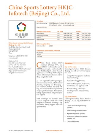 The WLA Global Lottery Data Compendium 2015
China Sports Lottery HKJC
Infotech (Beijing) Co., Ltd.
China Sports Lottery HKJC Infotech
(Beijing) Co., Ltd.
No.23 DongSanHuan South Road
Chaoyang district
Beijing 100021
China
Telephone: +86 10 8773 1189
www.csljc.com
Key executives
Ping Liu, General Manager
Jianhua Shi, Vice President
Ping Ye, Vice President
Wai Lap Joseph Pun, Vice President
Zhijun CHEN, Vice President
Yong QI, Vice President
Structure
Parent company	 HKJC Business Ventures (China) Limited
	 China Sports Lottery Technology Group
Key subsidiaries	
Previous fiscal years	 FY 2014	 FY 2013
Net revenue	 CNY	 254,108,139	 CNY	 280,102,590
Operating income	 CNY	 91,918,190	 CNY	 155,790,685
EBITDA	 CNY	 126,252,043	 CNY	 194,795,028
Net income	 CNY	 81,237,973	 CNY	 133,129,839
Other supplier data
Date founded	 2009
Presence in social media channels
Facebook	
Twitter	
YouTube	
Operations
Key service areas
China Sports Lottery HKJC Infotech
(Beijing) Co., Ltd. supports four key ser-
vice areas:
–	 Comprehensive operation platforms
	 for sports betting;
–	 Non-cash betting platforms;
–	 Software development, modulation,
	 maintenance, and upgrades; and
–	 Account betting, catastrophe
	 handling systems, and supporting
	 shemes.
Key product lines
China Sports Lottery HKJC Infotech
(Beijing) Co., Ltd. key product lines in-
clude:
–	 Online transaction processing
	 systems;
–	 Sports betting control systems;
–	 Agent management systems;
–	 Multimedia information display
	 systems; and
–	 Data audit systems.
C
hina Sports Lottery HKJC
In­fotech (Beijing) CO., Ltd.
(CSLJC) was founded in June 25
2009.The company is a joint venture be-
tween the China Sports Lottery Technol-
ogy Group (a subsidiary of China Sports
Lottery Administration Centre) and the
Hong Kong Jockey Club.
As a core supplier for online gaming sys-
tems and related services, CSLJC aims at
planning, designing, and developing a
new operation platform for sports bet-
ting. The business includes requirements
analysis, product designs, development,
testing, implemention, and game opera-
tion support.
Faith, knowledge, and excellence being
CSLJC’s corporate creed, the whole
company is devoted to becoming a top-
level sports betting supplier for China
Sports Lottery.
WLA Associate Member Data 177
 