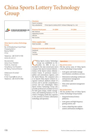 The WLA Global Lottery Data Compendium 2015
China Sports Lottery Technology
Group
China Sports Lottery Technology
Group
No.23 DongSanHuan South Road
Chaoyang district
Beijing 100021
China
Telephone: +86 10 8773 1199
www.cslc.com.cn
Key executives
Jianjun Guo, President
Tianfa Xu, Chairman
Tong Wang, Vice President
Xin Wang, Financial Director
Global point of contact
Yang Liu
E-mail: liuyang@cslc.com.cn
Telephone: +86 10 8770 7982
Structure
Parent company	
Key subsidiaries	 China Sports Lottery HKJC Infotech (Beijing) Co., Ltd.
Previous fiscal years	 FY 2014	 FY 2013
Net revenue				
Operating income				
EBITDA				
Net income				
Other supplier data
Date founded	 2002
Presence in social media channels
Facebook	
Twitter	
YouTube	
Operations
Key service areas
The key service areas of China Sports
Lottery Technology Group include:
–	 Lotto game and retailer manage-
ment business consultancy services;
–	 Information technology architecture
and operation management
consultancy; and
–	 Data center operation management
services.
Key product lines
The key product lines of China Sports
Lottery Technology Group include:
–	 Integrated technical lottery
platforms;
–	 Lotto games and high-frequency
gaming systems; and
–	 Lottery related big-data analysis
systems and business intelligence.
C
hina Sports Lottery Technology
Group was established on De-
cember 24, 2002. It was co-
founded by the state-owned joint-stock
company State Sports General Adminis-
tration, of the Sports Lottery Adminis-
tration Center, 31 provinces (munici­
palities and autonomous regions), and
the Sports Bureau. The company’s aim
is to launch China Sports Lottery’s in­
tegrated technical platform-related IT
services and to provide comprehensive
services and core technologies. China
Sports Lottery Technology Group also
provides professional con­sultant services
for lotto game design, retailer manage-
ment, and marketing business. It is de-
voted to bringing world-class expertise
to the provision of lottery information
technology and operation.
WLA Associate Member Data178
 