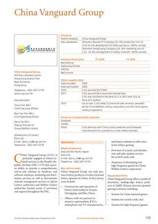 The WLA Global Lottery Data Compendium 2015
China Vanguard Group
Operations
Regional presence
Asia and the Pacific region
Denis Ho
E-mail: denis_ho@cvg.com.hk
Telephone: +852 2411 5779
Key service areas
China Vanguard Group not only pro­
duces lottery products,it is also a licensed
lottery operator in China. Its key service
areas include:
–	 Construction and operation of
	 lottery retail outlets in Tianjin,
	 Chongqing, and Jilin, China;
–	 Alliance with our partners in
	 airports, supermarkets, KTVs,
	 smartphone and TV manufacturers,
Structure
Parent company	 China Vanguard Group
Key subsidiaries	 Shenzhen Bozone IT Company Ltd. (the production arm of
	 CVG for the development of lottery products; 100% owned)
	 Shenzhen SengGuang Company Ltd. (the marketing arm of
	 CVG for the management of lottery channels; 100% owned)
Previous fiscal years	 FY 2014	 FY 2013
Net revenue				
Operating income				
EBITDA				
Net income				
Other supplier data
Date founded	 2002
Date went public	 2002
2010	 CVG secured ISO 27001.
2011	 CVG secured WLA associate membership.
	 CVG was certified to the WLA-SCS in 2011 with TUV as
	 WLA-SCS auditor.
2015	 Up to now, CVG holds 21 provincial sale contracts awarded
	 by the China Welfare Lottery corporation and the China Sports
	 Lottery corporation.
Presence in social media channels
Facebook	
Twitter	
Other		 CVG alliances with China Lottery websites and hardware
		 manufacturers for a presence in new media channels.
	 and lottery websites to offer inter-
	 active lottery gaming.
–	 Provision of scratch card distribu-
	 tion and sales analysis services
	 for scratch cards; and
–	 Assistance in developing new
	 high-frequency games for China
	 Welfare Lottery corporation.
Key product lines
China Vanguard Group offers a wealth of
innovative, leading-edge lottery prod-
ucts to fulfill Chinese province-granted
gaming contracts, including:
–	 Systems for China national games;
–	 Systems for scratch cards; and
–	 Systems for high-frequency games.
C
hina Vanguard Group (CVG) is
primarily engaged in lottery-re-
lated services in the People’s Re-
public of China (PRC). CVG has a prov-
en ability to provide a comprehensive,
end-to-end solution in hardware and
software solutions, marketing and distri-
bution services, as well as downstream
channel management services to Sports
Lottery authorities and Welfare Lottery
authorities located across 21 provinces
and regions throughout the PRC.
China Vanguard Group
3rd floor, Wireless Centre
Hong Kong Science Park
New Territories
Hong Kong
Telephone: +852 2411 5779
www.cvg.com.hk
Key executives
Tony Chan (Mr.)
Chief Executive Officer
Bian Yan Yan (Ms.)
Chief Operating Officer
Denis Ho (Mr.)
Deputy Director of
Group Welfare Lottery
Global point of contact
Denis Ho
E-mail: denis_ho@cvg.com.hk
Telephone: +852 2411 5779
WLA Associate Member Data 179
 