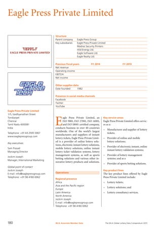 The WLA Global Lottery Data Compendium 2015
Eagle Press Private Limited
Eagle Press Private Limited
1/5, Vaidhyanathan Street
Tondiarpet
Chennai
Tamil Nadu-600081
India
Telephone: +91 44 2595 5967
www.eaglepressgroup.com
Key executives
Sam Prasad
Managing Director
Jockim Joseph
Manager, International Marketing
Global point of contact
Jockim Joseph
E-mail: info@eaglepressgroup.com
Telephone: +91 98 4180 6962
Structure
Parent company	 Eagle Press Group
Key subsidiaries	 Eagle Press Private Limited
	 Madras Security Printers
	 Hild Energy Ltd.
	 Eagle Software Ltd.
	 Eagle Realty Ltd.
Previous fiscal years	 FY 2014	 FY 2013
Net revenue				
Operating income				
EBITDA				
Net income				
Other supplier data
Date founded	 1982
Presence in social media channels
Facebook	
Twitter	
YouTube	
Operations
Regional presence
Africa
Asia and the Pacific region
Europe
Latin America
North America
Jockim Joseph
E-mail: info@eaglepressgroup.com
Telephone: +91 98 4180 6962
E
agle Press Private Limited, an
ISO 9001, ISO 27001, ISO 14001,
and ISO 18001 certified company,
conducts business in over 40 countries
worldwide. One of the world’s largest
manufacturers and suppliers of instant
lottery tickets, Eagle Press Private Limit-
ed is a provider of online lottery solu-
tions, electronic instant lottery solutions,
mobile lottery solutions, online instant
lottery ticket validation systems, lottery
management systems, as well as sports
betting solutions and various other in-
novative lottery products and solutions.
Key service areas
Eagle Press Private Limited offers servic-
es as a:
–	 Manufacturer and supplier of lottery
tickets;
–	 Provider of online and mobile
lottery solutions;
–	 Provider of electronic instant, online
instant lottery validation systems;
–	 Provider of lottery management
systems; and as a
–	 Provider of sports betting solutions.
Key product lines
The key product lines offered by Eagle
Press Private Limited include:
–	 Lottery tickets;
–	 Lottery solutions; and
–	 Lottery consultancy services.
WLA Associate Member Data180
 