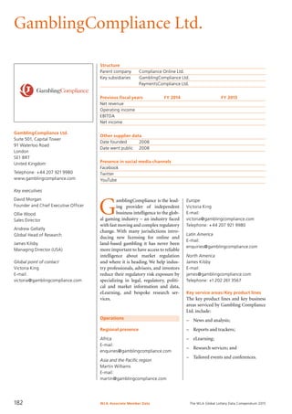 The WLA Global Lottery Data Compendium 2015
GamblingCompliance Ltd.
GamblingCompliance Ltd.
Suite 501, Capital Tower
91 Waterloo Road
London
SE1 8RT
United Kingdom
Telephone: +44 207 921 9980
www.gamblingcompliance.com
Key executives
David Morgan
Founder and Chief Executive Officer
Ollie Wood
Sales Director
Andrew Gellatly
Global Head of Research
James Kilsby
Managing Director (USA)
Global point of contact
Victoria King
E-mail:
victoria@gamblingcompliance.com
Structure
Parent company	 Compliance Online Ltd.
Key subsidiaries	 GamblingCompliance Ltd.
	 PaymentsCompliance Ltd.
Previous fiscal years	 FY 2014	 FY 2013
Net revenue				
Operating income				
EBITDA				
Net income				
Other supplier data
Date founded	 2008
Date went public	 2008
Presence in social media channels
Facebook	
Twitter	
YouTube	
Operations
Regional presence
Africa
E-mail:
enquiries@gamblingcompliance.com
Asia and the Pacific region
Martin Williams
E-mail:
martin@gamblingcompliance.com
G
amblingCompliance is the lead-
ing provider of independent
business intelligence to the glob-
al gaming industry – an industry faced
with fast moving and complex regulatory
change. With many jurisdictions intro-
ducing new licensing for online and
land-based gambling it has never been
more important to have access to reliable
intelligence about market regulation
and where it is heading. We help indus-
try professionals, advisors, and investors
reduce their regulatory risk exposure by
specializing in legal, regulatory, politi-
cal and market information and data,
eLearning, and bespoke research ser­
vices.
Europe
Victoria King
E-mail:
victoria@gamblingcompliance.com
Telephone: +44 207 921 9980
Latin America
E-mail:
enquiries@gamblingcompliance.com
North America
James Kilsby
E-mail:
james@gamblingcompliance.com
Telephone: +1 202 261 3567
Key service areas/Key product lines
The key product lines and key business
areas serviced by Gambling Compliance
Ltd. include:
–	 News and analysis;
–	 Reports and trackers;
–	 eLearning;
–	 Research services; and
–	 Tailored events and conferences.
WLA Associate Member Data182
 