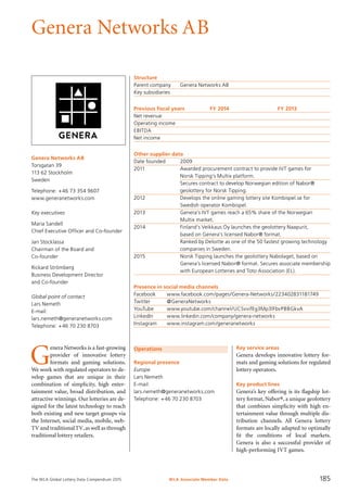 The WLA Global Lottery Data Compendium 2015
Genera Networks AB
Genera Networks AB
Torsgatan 39
113 62 Stockholm
Sweden
Telephone: +46 73 354 9607
www.generanetworks.com
Key executives
Maria Sandell
Chief Executive Officer and Co-founder
Jan Stocklassa
Chairman of the Board and
Co-founder
Rickard Strömberg
Business Development Director
and Co-founder
Global point of contact
Lars Nemeth
E-mail:
lars.nemeth@generanetworks.com
Telephone: +46 70 230 8703
Operations
Regional presence
Europe
Lars Nemeth
E-mail:
lars.nemeth@generanetworks.com
Telephone: +46 70 230 8703
Structure
Parent company	 Genera Networks AB
Key subsidiaries	
Previous fiscal years	 FY 2014	 FY 2013
Net revenue	 	 	
Operating income		
EBITDA		
Net income		
Other supplier data
Date founded	 2009
2011	 Awarded procurement contract to provide IVT games for
	 Norsk Tipping’s Multix platform.
	 Secures contract to develop Norwegian edition of Nabor®
	 geolottery for Norsk Tipping.
2012	 Develops the online gaming lottery site Kombispel.se for
	 Swedish operator Kombispel.
2013	 Genera’s IVT games reach a 65% share of the Norwegian
	 Multix market.
2014	 Finland’s Veikkaus Oy launches the geolottery Naapurit,
	 based on Genera’s licensed Nabor® format.
	 Ranked by Deloitte as one of the 50 fastest growing technology
	 companies in Sweden.
2015	 Norsk Tipping launches the geolottery Nabolaget, based on
	 Genera’s licensed Nabor® format. Secures associate membership
	 with European Lotteries and Toto Association (EL).
Presence in social media channels
Facebook	 www.facebook.com/pages/Genera-Networks/223402831181749
Twitter	 @GeneraNetworks
YouTube	 www.youtube.com/channel/UCSvvifEg3Mp3lFbvPBBGkvA
LinkedIn	 www.linkedin.com/company/genera-networks
Instagram	 www.instagram.com/generanetworks
Key service areas
Genera develops innovative lottery for-
mats and gaming solutions for regulated
lottery operators.
Key product lines
Genera’s key offering is its flagship lot-
tery format, Nabor®, a unique geolottery
that combines simplicity with high en-
tertainment value through multiple dis-
tribution channels. All Genera lottery
formats are locally adapted to optimally
fit the conditions of local markets.
Genera is also a successful provider of
high-performing IVT games.
G
enera Networks is a fast-growing
provider of innovative lottery
formats and gaming solutions.
We work with regulated operators to de-
velop games that are unique in their
combination of simplicity, high enter-
tainment value, broad distribution, and
attractive winnings. Our lotteries are de-
signed for the latest technology to reach
both existing and new target groups via
the Internet, social media, mobile, web-
TV and traditionalTV,as well as through
traditional lottery retailers.
WLA Associate Member Data 185
 