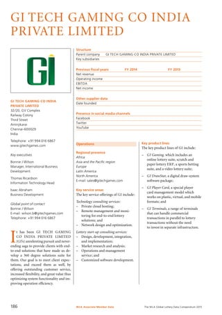 The WLA Global Lottery Data Compendium 2015
GI TECH GAMING CO INDIA
PRIVATE LIMITED
GI TECH GAMING CO INDIA
PRIVATE LIMITED
32/20, GV Complex
Railway Colony
Third Street
Aminjikarai
Chennai-600029
India
Telephone: +91 994 016 6867
www.gitechgames.com
Key executives
Bonnie J Wilson
Manager, International Business
Development
Thomas Ricardson
Information Technology Head
Isaac Abraham
Business Development
Global point of contact
Bonnie J Wilson
E-mail: wilson.b@gitechgames.com
Telephone: +91 994 016 6867
Structure
Parent company	 GI TECH GAMING CO INDIA PRIVATE LIMITED
Key subsidiaries	
Previous fiscal years	 FY 2014	 FY 2013
Net revenue				
Operating income				
EBITDA				
Net income				
Other supplier data
Date founded	
Presence in social media channels
Facebook	
Twitter	
YouTube	
Operations
Regional presence
Africa
Asia and the Pacific region
Europe
Latin America
North America
E-mail: sales@gitechgames.com
Key service areas
The key service offerings of GI include:
Technology consulting services:
–	 Private cloud hosting;
–	 Remote management and moni­
toring for end-to-end lottery
solutions; and
–	 Network design and optimization.
Lottery start-up consulting services:
–	 Design, development, integration,
and implementation;
–	 Market research and analysis;
–	 Operations and management
service; and
–	 Customized software development.
I
t has been GI TECH GAMING
CO INDIA PRIVATE LIMITED
(GI’s) unrelenting pursuit and never-
ending saga to provide clients with end-
to-end solutions that have made us de-
velop a 360 degree solutions suite for
them. Our goal is to meet client expec­
tations, and exceed them as well, by
of­fering outstanding customer service,
increased flexibility, and great value thus
optimizing system functionality and im-
proving operation efficiency.
Key product lines
The key product lines of GI include:
–	 GI Gaming, which includes an
online lottery suite, scratch and
paper lottery ERP, a sports betting
suite, and a video lottery suite;
–	 GI DrawStar, a digital draw-system
software package;
–	 GI Player Card, a special player
card management model which
works on plastic, virtual, and mobile
formats; and
–	 GI Terminals, a range of terminals
that can handle commercial
transactions in parallel to lottery
transactions without the need
to invest in separate infrastructure.
WLA Associate Member Data186
 