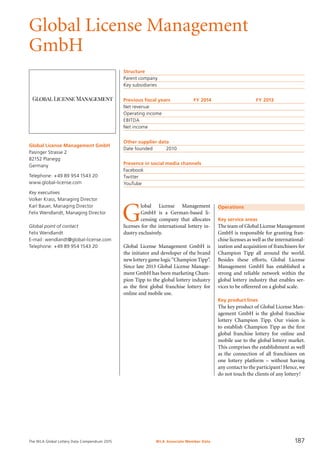 The WLA Global Lottery Data Compendium 2015
Global License Management
GmbH
Global License Management GmbH
Pasinger Strasse 2
82152 Planegg
Germany
Telephone: +49 89 954 1543 20
www.global-license.com
Key executives
Volker Krass, Managing Director
Karl Bauer, Managing Director
Felix Wendlandt, Managing Director
Global point of contact
Felix Wendlandt
E-mail: wendlandt@global-license.com
Telephone: +49 89 954 1543 20
Structure
Parent company	
Key subsidiaries	
Previous fiscal years	 FY 2014	 FY 2013
Net revenue				
Operating income				
EBITDA				
Net income				
Other supplier data
Date founded	 2010
Presence in social media channels
Facebook	
Twitter	
YouTube	
Operations
Key service areas
The team of Global License Management
GmbH is responsible for granting fran-
chise licenses as well as the international-
ization and acquisition of franchisees for
Champion Tipp all around the world.
Besides these efforts, Global License
Management GmbH has established a
strong and reliable network within the
global lottery industry that enables ser-
vices to be offerered on a global scale.
Key product lines
The key product of Global License Man-
agement GmbH is the global franchise
lottery Champion Tipp. Our vision is
to establish Champion Tipp as the first
global franchise lottery for online and
mobile use to the global lottery market.
This comprises the establishment as well
as the connection of all franchisees on
one lottery platform – without having
any contact to the participant! Hence, we
do not touch the clients of any lottery!
G
lobal License Management
GmbH is a German-based li-
censing company that allocates
licenses for the international lottery in-
dustry exclusively.
Global License Management GmbH is
the initiator and developer of the brand
new lottery game logic“Champion Tipp”.
Since late 2013 Global License Manage-
ment GmbH has been marketing Cham-
pion Tipp to the global lottery industry
as the first global franchise lottery for
online and mobile use.
WLA Associate Member Data 187
 