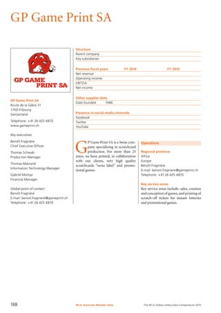 The WLA Global Lottery Data Compendium 2015
GP Game Print SA
GP Game Print SA
Route de la Glâne 31
1700 Fribourg
Switzerland
Telephone: +41 26 425 4870
www.gameprint.ch
Key executives
Benoît Fragnière
Chief Executive Officer
Thomas Schwab
Production Manager
Thomas Mainardi
Information Technology Manager
Gabriel Mottaz
Financial Manager
Global point of contact
Benoît Fragnière
E-mail: benoit.fragniere@gameprint.ch
Telephone: +41 26 425 4870
Operations
Regional presence
Africa
Europe
Benoît Fragnière
E-mail: benoit.fragniere@gameprint.ch
Telephone: +41 26 425 4870
Key service areas
Key service areas include: sales, creation
and conception of games,and printing of
scratch-off tickets for instant lotteries
and promotional games.
Structure
Parent company	
Key subsidiaries	
Previous fiscal years	 FY 2014	 FY 2013
Net revenue				
Operating income				
EBITDA				
Net income				
Other supplier data
Date founded	 1986
Presence in social media channels
Facebook	
Twitter	
YouTube	
G
P Game Print SA is a Swiss com-
pany specializing in scratchcard
production. For more than 25
years, we have printed, in collaboration
with our clients, very high quality
scratchcards “swiss label” and promo-
tional games.
WLA Associate Member Data188
 