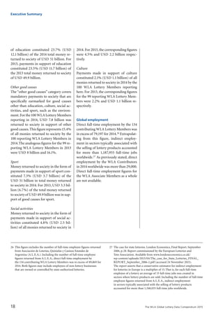 The WLA Global Lottery Data Compendium 2015
of education constituted 23.7% (USD
12.1 billion) of the 2014 total money re-
turned to society of USD 51 billion. For
2013, payments in support of education
constituted 23.5% (USD 11.7 billion) of
the 2013 total money returned to society
of USD 49.9 billion.
Other good causes
The “other good causes” category covers
mandatory payments to society that are
specifically earmarked for good causes
other than education, culture, social ac-
tivities, and sport, such as the environ-
ment.For the100 WLA Lottery Members
reporting in 2014, USD 7.8 billion was
returned to society in support of other
good causes.This figure represents 15.4%
of all monies returned to society by the
100 reporting WLA Lottery Members in
2014.The analogous figures for the 99 re-
porting WLA Lottery Members in 2013
were USD 8 billion and 16.1%.
Sport
Money returned to society in the form of
payments made in support of sport con-
stituted 7.3% (USD 3.7 billion) of the
USD 51 billion in total money returned
to society in 2014. For 2013, USD 3.3 bil-
lion (6.7%) of the total money returned
to society of USD 49.9 billion was in sup-
port of good causes for sport.
Social activities
Money returned to society in the form of
payments made in support of social ac-
tivities constituted 4.8% (USD 2.5 bil-
lion) of all monies returned to society in
26	 This figure excludes the number of full-time employee figures returned
from Asociación de Loterías, Quinielas y Casinos Estatales de
Argentina (A.L.E.A.). Including the number of full-time employee
figures returned from A.L.E.A., direct full-time employment by
the 134 contributing WLA Lottery Members was in excess of 89,869 for
2014. Both figures may include employees of non-lottery businesses
that are owned or controlled by state-authorized lotteries.
27	 The case for state lotteries. London Economics, Final Report, September
2006, p.28. Report commissioned by the European Lotteries and
Toto Association. Available from www.londoneconomics.co.uk/
wp-content/uploads/2013/04/The_case_for_State_Lotteries_FINAL_
REPORT_September_2006-2.pdf (accessed 24 November 2015).
The report asserts that a conservative estimator for indirect employment
for lotteries in Europe is a multiplier of 15.That is, for each full-time
employee of a lottery an average of 15 full-time jobs was created in
sectors where lottery products are sold. Including the number of full-time
employee figures returned from A.L.E.A., indirect employment
in sectors typically associated with the selling of lottery products
accounted for more than 1,348,035 full-time jobs worldwide.
Executive Summary
18
2014. For 2013, the corresponding figures
were 4.5% and USD 2.2 billion respec-
tively.
Culture
Payments made in support of culture
constituted 2.1% (USD 1.1 billion) of all
monies returned to society in 2014 by the
100 WLA Lottery Members reporting
here. For 2013, the corresponding figures
for the 99 reporting WLA Lottery Mem-
bers were 2.2% and USD 1.1 billion re-
spectively.
Global employment
Direct full-time employment by the 134
contributing WLA Lottery Members was
in excess of 79,197 for 2014.26 Extrapolat-
ing from this figure, indirect employ-
ment in sectors typically associated with
the selling of lottery products accounted
for more than 1,187,955 full-time jobs
worldwide.27 As previously stated, direct
employment by the WLA Contributors
in 2014 worldwide was more than 29,000.
Direct full-time employment figures for
the WLA Associate Members as a whole
are not available.
 