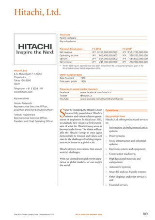 The WLA Global Lottery Data Compendium 2015
Hitachi, Ltd.
Hitachi, Ltd.
6-6, Marunouchi 1-Chome
Chiyoda-ku
Tokyo 100-8280
Japan
Telephone: +81 3 3258 1111
www.hitachi.com
Key executives
Hiroaki Nakanishi
Representative Executive Officer,
Chairman and Chief Executive Officer
Toshiaki Higashihara
Representative Executive Officer,
President and Chief Operating Officer
Structure
Parent company	
Key subsidiaries	
Previous fiscal years	 FY 2014		 FY 2013*
Net revenue	 JPY	 9,761,900,000,000	 JPY	 9,563,700,000,000
Operating income	 JPY	 600,400,000,000	 JPY	 538,200,000,000
EBITDA	 JPY	 551,000,000,000	 JPY	 585,600,000,000
Net income	 JPY	 241,300,000,000	 JPY	 264,900,000,000
*	 The FY 2013 figures reported here have been revised from the corresponding figures given in the
	 WLA Global Lottery Data Compendium 2014.
Other supplier data
Date founded	 1910
Date went public	 1920
Presence in social media channels
Facebook		 www.facebook.com/hitachi.it
Twitter		 @hitachi_it
YouTube		 www.youtube.com/HitachiBrandChannel
Operations
Key product lines
Hitachi, Ltd. offers products and services
in:
–	 Information and telecommunication
	 systems;
–	 Power systems;
–	 Social infrastructure and industrial
	 systems;
–	 Electronic systems and equipment;
–	 Construction machinery;
–	 High functional materials and
	 components;
–	 Automotive systems;
–	 Smart life and eco-friendly systems;
–	 Other (logistics and other services);
	 and
–	 Financial services.
S
inceitsfounding,theHitachiGroup
has carefully passed down Hitachi’s
mission and values to future gener-
ations of employees. In fiscal year 2013,
we created a new vision as a fresh expres-
sion of what the Hitachi Group aims to
become in the future.The vision will en-
able the Hitachi Group to once again
demonstrate its mission and values as it
rises to the challenge of tackling impor-
tant social issues on a global scale.
Hitachi delivers innovations that answer
society’s challenges.
With our talented team and proven expe-
rience in global markets, we can inspire
the world.
WLA Associate Member Data 189
 