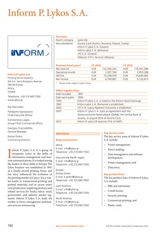 The WLA Global Lottery Data Compendium 2015
Inform P.Lykos S.A.
Inform P. Lykos S.A.
Printing Forms Industry
5th km. Varis-Koropiou Avenue
194 00 Koropi
Attica
Greece
Telephone: +30 210 669 7500
www.lykos.gr
Key executives
Panagiotis Spyropoulos
Chief Executive Officer
Konstantinos Lagios
Group Chief Commercial Officer
Georgios Triantafyllidis
General Manager
Kostas Grekis
Commercial Director
Structure
Parent company	 Lykos AG
Key subsidiaries	 Austria Card (Austria, Romania, Poland, Turkey)
	 Inform P. Lykos S.A. (Greece)
	 Inform Lykos S.A. (Romania)
	 LPS S.A. (Greece)
	 Albanian D.P.S. Services (Albania)
Previous fiscal years*	 FY 2014	 FY 2013
Net revenue	 EUR	 122,334,322	 EUR	 116,541,386
Operating income	 EUR	 1,937,740	 EUR	 2,053,268
EBITDA	 EUR	 10,238,359	 EUR	 10,649,605
Net income	 EUR	 4,799,967	 EUR	 5,126,815
*	 Figures shown apply to Lykos Group.
Other supplier data
Date founded	 1897
Date went public	 1994
1994	 Inform P.Lykos S.A. is listed on the Athens Stock Exchange.
1992	 Inform Lykos S.A. (Romania) is established.
2002	 LPS S.A. (Lykos Paperless Solutions) is established.
2007	 Inform P. Lykos S.A. signs an agreement with the
	 Oesterreichische Nationalbank (OeNB), the Central Bank of
	 Austria, to acquire 85% of Austria Card.
2012	 Inform P. Lykos SA acquires 51% of ADPS.
Operations
Regional presence
Africa
E-mail: info@lykos.gr
Telephone: +30 210 669 7500
Asia and the Pacific region
E-mail: info@lykos.gr
Telephone: +30 210 669 7500
Europe
Kostas Grekis
E-mail: k.grekis@lykos.gr
Telephone: +30 210 669 7802
Latin America
E-mail: info@lykos.gr
Telephone: +30 210 669 7500
North America
E-mail: info@lykos.gr
Telephone: +30 210 669 7500
I
nform P. Lykos S.A. is a group of
companies active in the fields of
infor­mation management and busi-
nesscommunications.Itisrankedamong
the leaders in these fields in Europe.The
Lykos business was established in 1897
as a family-owned printing house and
has since influenced the evolution of
the printing market in Greece.It is a mar­
ket leader in transactional printing and
printed materials, and in secure smart
card production,supplying products and
related services for banks, telcos, retail,
government, and industry market seg-
ments. Inform P. Lykos S.A. leads the
market in forms management and busi-
ness process outsourcing.
Key service areas
The key service areas of Inform P.Lykos
S.A. include:
–	 Forms management;
–	 Direct mailing;
–	 Data management and software
development;
–	 Project management; and
–	 Data entry.
Key product lines
The key product lines of Inform P.Lykos
S.A. include:
–	 Bills and statements;
–	 Combi forms;
–	 Security printing;
–	 Commercial printing; and
–	 Plastic cards.
WLA Associate Member Data190
 