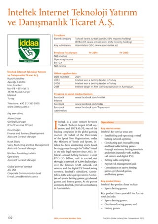 The WLA Global Lottery Data Compendium 2015
I˙nteltek I˙nternet Teknoloji Yatırım
ve Danıs¸manlık Ticaret A.S¸.
I˙nteltek I˙nternet Teknoloji Yatırım
ve Danıs¸manlık Ticaret A.S¸ .
Huzur Mahallesi
Ayazag˘ a Caddesi
Uniq I˙stanbul
No:4/B – 601 Kat: 5
34396 Maslak-Sarıyer
Istanbul
Turkey
Telephone: +90 212 365 0300
www.inteltek.com.tr
Key executives
Ahmet Sezer
General Manager
(Chief Executive Officer)
Onur Dog˘ an
Finance and Business Development
Assistant General Manager
Burak Özalp
Sales, Marketing and Risk Management
Assistant General Manager
Nikolaos Fouskolagoudakis
Operations
Assistant General Manager
Global point of contact
Alp Met
Corporate Communicaiton Lead
E-mail: amet@inteltek.com.tr
Structure
Parent company	 Turkcell (www.turkcell.com.tr; 55% majority holding)
	 INTRALOT (www.intralot.com; 45% minority holding)
Key subsidiaries	 Azerinteltek CJSC (www.azerinteltek.az)
Previous fiscal years	 FY 2014	 FY 2013
Net revenue				
Operating income				
EBITDA				
Net income				
Other supplier data
Date founded	 2001
2003	 Inteltek won a betting tender in Turkey.
2008	 Inteltek won a betting tender in Turkey.
2011	 Inteltek began its first overseas operation in Azerbaijan.
Presence in social media channels
Facebook		 www.facebook.com/Inteltek
Inteltek
Facebook		 www.facebook.com/iddaa
Facebook		 www.facebook.com/Topazresmi
Azerinteltek
I
nteltek is a joint venture between
Turkcell, Turkey’s largest GSM op-
erator, and INTRALOT, one of the
leading companies in the global gaming
market. On behalf of the Directorate
of the Sport Toto Organization, under
the Ministry of Youth and Sports, In-
teltek has been conducting sports based
betting games through the“iddaa”brand
as the sole legal operator since 2003. In-
teltek’s annual betting turnover is over
USD 3.5 billion, and is carried out
through a network of 6,000 dealerships:
over the Internet, GSM network, call
centers, and the digital TV broadcasting
network. Inteltek’s subsidiary, Azerin-
teltek,is the sole legal operator in Azebai-
jan of sports betting games, greyhound
games, and lottery games. As the parent
company, Inteltek, provides consultancy
to Azerinteltek.
Operations
Key service areas
Inteltek’s key service areas are:
–	 Establishing and operating central
betting network systems;
–	 Conducting pari-mutual betting
and fixed odds betting games
through stationary betting terminals
and other channels (web, mobile,
call centers and digital TV);
–	 Betting odds compiling;
–	 Payout risk management; and
–	 Consultancy on sports betting
games, greyhound games,
and lottery games.
Key product lines
Inteltek’s key product lines include:
–	 Sports betting games.
Key product lines provided to Azerin-
teltek include:
–	 Sports betting games;
–	 Greyhound racing games; and
–	 Lottery games.
WLA Associate Member Data192
 