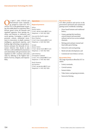 The WLA Global Lottery Data Compendium 2015
Operations
Regional presence
Africa
Declan Harkin
E-mail: declan.harkin@IGT.com
Telephone: +1 401 392 1000
Asia and the Pacific region
Brian Sheehan
E-mail: brian.sheehan@IGT.com
Telephone: +1 401 392 1000
Europe
Declan Harkin
E-mail: declan.harkin@IGT.com
Telephone: +1 401 392 1000
Latin America
Christopher Caldwell
E-mail: chris.caldwell@IGT.com
Telephone: +1 401 392 1000
North America
Jay Gendron
E-mail: jay.gendron@IGT.com
Telephone: +1 401 392 1000
Key service areas
IGT offers products and services in the
government-sponsored and commercial
gaming sectors worldwide, including:
–	 Draw-based/instants and traditional
lottery;
–	 Games, gaming/slot machines,
central systems and associated
software and services across multiple
channels;
–	 Betting pools and pari-mutuel and
fixed odds sports betting;
–	 Interactive and social gaming;
–	 Retail and sales development; and
–	 Commercial (non-lottery) services.
Key product lines
The range of products offered by IGT in-
cludes:
–	 Lottery terminals;
–	 Central systems;
–	 Instant tickets;
–	 Video lottery and gaming terminals;
–	 Interactive/betting.
O
n April 7, 2015, GTECH and
International Game Technolo-
gy merged to create IGT. IGT
(NYSE: IGT) is the global leader in gam-
ing.We enable players to experience their
favorite games across all channels and
regulated segments, from gaming ma-
chines and lotteries to interactive and
social gaming. Leveraging a wealth of
premium content, substantial invest-
ment in innovation, in-depth customer
intelligence, operational expertise, and
leading-edge technology, our gaming so-
lutions anticipate the demands of con-
sumers wherever they decide to play.
We have a well-established local presence
and relationships with governments and
regulators in 100+ countries, and create
value by adhering to the highest stan-
dards of service, integrity, and responsi-
bility.
International Game Technology PLC (IGT)
WLA Associate Member Data194
 