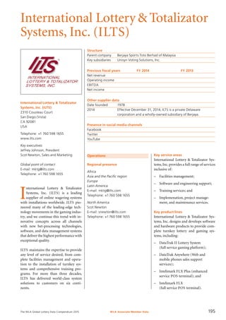 The WLA Global Lottery Data Compendium 2015
International Lottery & Totalizator
Systems, Inc. (ILTS)
International Lottery & Totalizator
Systems, Inc. (ILTS)
2310 Cousteau Court
San Diego (Vista)
CA 92081
USA
Telephone: +1 760 598 1655
www.ilts.com
Key executives
Jeffrey Johnson, President
Scot Newton, Sales and Marketing
Global point of contact
E-mail: mktg@ilts.com
Telephone: +1760 598 1655
Structure
Parent company	 Berjaya Sports Toto Berhad of Malaysia
Key subsidiaries	 Unisyn Voting Solutions, Inc.
Previous fiscal years	 FY 2014	 FY 2013
Net revenue				
Operating income				
EBITDA				
Net income				
Other supplier data
Date founded	 1978
2014	 Effective December 31, 2014, ILTS is a private Delaware
	 corporation and a wholly-owned subsidiary of Berjaya.
Presence in social media channels
Facebook	
Twitter	
YouTube	
Operations
Regional presence
Africa
Asia and the Pacific region
Europe
Latin America
E-mail: mktg@ilts.com
Telephone: +1760 598 1655
North America
Scot Newton
E-mail: snewton@ilts.com
Telephone: +1760 598 1655
I
nternational Lottery & Totalizator
Systems, Inc. (ILTS) is a leading
supplier of online wagering systems
with installations worldwide. ILTS pio-
neered many of the leading-edge tech-
nology movements in the gaming indus-
try, and we continue this trend with in-
novative concepts across all channels
with new bet-processing technologies,
software, and data management systems
that deliver the highest performance with
exceptional quality.
ILTS maintains the expertise to provide
any level of service desired, from com-
plete facilities management and opera-
tion to the installation of turnkey sys-
tems and comprehensive training pro-
grams. For more than three decades,
ILTS has delivered world-class system
solutions to customers on six conti-
nents.
Key service areas
International Lottery & Totalizator Sys-
tems,Inc.provides a full range of services
inclusive of:
–	 Facilities management;
–	 Software and engineering support;
–	 Training services; and
–	 Implemenation, project manage-
ment, and maintenance services.
Key product lines
International Lottery & Totalizator Sys-
tems, Inc. designs and develops software
and hardware products to provide com-
plete turnkey lottery and gaming sys-
tems, including:
–	 DataTrak II Lottery System
(full service gaming platform);
–	 DataTrak Anywhere (Web and
mobile phones sales support
services);
–	 Intelimark FLX Plus (enhanced
service POS terminal); and
–	 Intelimark FLX
(full service POS terminal).
WLA Associate Member Data 195
 