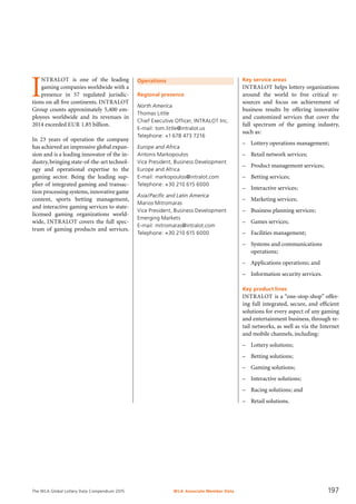 The WLA Global Lottery Data Compendium 2015
Operations
Regional presence
North America
Thomas Little
Chief Executive Officer, INTRALOT Inc.
E-mail: tom.little@intralot.us
Telephone: +1 678 473 7216
Europe and Africa
Antonis Markopoulos
Vice President, Business Development
Europe and Africa
E-mail: markopoulos@intralot.com
Telephone: +30 210 615 6000
Asia/Pacific and Latin America
Marios Mitromaras
Vice President, Business Development
Emerging Markets
E-mail: mitromaras@intralot.com
Telephone: +30 210 615 6000
I
NTRALOT is one of the leading
gaming companies worldwide with a
presence in 57 regulated jurisdic-
tions on all five continents. INTRALOT
Group counts approximately 5,400 em-
ployees worldwide and its revenues in
2014 exceeded EUR 1.85 billion.
In 23 years of operation the company
has achieved an impressive global expan-
sion and is a leading innovator of the in-
dustry,bringing state-of-the-art technol-
ogy and operational expertise to the
gaming sector. Being the leading sup-
plier of integrated gaming and transac-
tion processing systems, innovative game
content, sports betting management,
and interactive gaming services to state-
licensed gaming organizations world-
wide, INTRALOT covers the full spec-
trum of gaming products and services.
Key service areas
INTRALOT helps lottery organizations
around the world to free critical re­-
sources and focus on achievement of
business results by offering innovative
and customized services that cover the
full spectrum of the gaming industry,
such as:
–	 Lottery operations management;
–	 Retail network services;
–	 Product management services;
–	 Betting services;
–	 Interactive services;
–	 Marketing services;
–	 Business planning services;
–	 Games services;
–	 Facilities management;
–	 Systems and communications
operations;
–	 Applications operations; and
–	 Information security services.
Key product lines
INTRALOT is a “one-stop-shop” offer-
ing full integrated, secure, and efficient
solutions for every aspect of any gaming
and entertainment business, through re-
tail networks, as well as via the Internet
and mobile channels, including:
–	 Lottery solutions;
–	 Betting solutions;
–	 Gaming solutions;
–	 Interactive solutions;
–	 Racing solutions; and
–	 Retail solutions.
WLA Associate Member Data 197
 