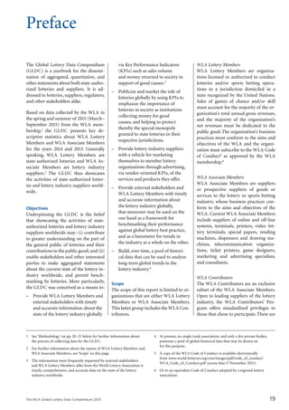 The WLA Global Lottery Data Compendium 2015
Preface
The Global Lottery Data Compendium
(GLDC) is a yearbook for the dissemi­
nation of aggregated, quantitative, and
other statements about both state-autho-
rized lotteries and suppliers. It is ad-
dressed to lotteries, suppliers, regulators,
and other stakeholders alike.
Based on data collected by the WLA in
the spring and summer of 2015 (March–
September 2015) from the WLA mem-
bership,1 the GLDC presents key de­
scriptive statistics about WLA Lottery
Members and WLA Associate Members
for the years 2014 and 2013. Generally
speaking, WLA Lottery Members are
state-authorized lotteries and WLA As-
sociate Members are lottery industry
suppliers.2 The GLDC thus showcases
the activities of state-authorized lotter-
ies and lottery industry suppliers world-
wide.
Objectives
Underpinning the GLDC is the belief
that showcasing the activities of state-
authorized lotteries and lottery industry
suppliers worldwide may: (i) contribute
to greater understanding on the part of
the general public of lotteries and their
contributions to the public good; and (ii)
enable stakeholders and other interested
parties to make aggregated statements
about the current state of the lottery in-
dustry worldwide, and permit bench-
marking by lotteries. More particularly,
the GLDC was conceived as a means to:
–	 Provide WLA Lottery Members and
external stakeholders with timely
and accurate information about the
state of the lottery industry globally
via Key Performance Indicators
(KPIs) such as sales volume
and money returned to society in
support of good causes.3
–	 Publicize and market the role of
lotteries globally by using KPIs to
emphasize the importance of
lotteries in society as institutions
collecting money for good
causes, and helping to protect
thereby the special monopoly
granted to state lotteries in their
respective jurisdictions.
–	 Provide lottery industry suppliers
with a vehicle for marketing
themselves to member lottery
organizations through advertising,
via vendor-oriented KPIs, of the
services and products they offer.
–	 Provide external stakeholders and
WLA Lottery Members with timely
and accurate information about
the lottery industry globally,
that moreover may be used on the
one hand as a framework for
benchmarking their performance
against global lottery best practice,
and as a barometer for trends in
the industry as a whole on the other.
–	 Build, over time, a pool of histori-
cal data that can be used to analyze
long-term global trends in the
lottery industry.4
Scope
The scope of this report is limited to or-
ganizations that are either WLA Lottery
Members or WLA Associate Members.
This latter group includes the WLA Con-
tributors.
WLA Lottery Members
WLA Lottery Members are organiza-
tions licensed or authorized to conduct
lotteries and/or sports betting opera-
tions in a jurisdiction domiciled in a
state recognized by the United Nations.
Sales of games of chance and/or skill
must account for the majority of the or-
ganization’s total annual gross revenues,
and the majority of the organization’s
net revenues must be dedicated to the
public good.The organization’s business
practices must conform to the aims and
objectives of the WLA and the organi­
zation must subscribe to the WLA Code
of Conduct5 as approved by the WLA
membership.6
WLA Associate Members
WLA Associate Members are suppliers
or prospective suppliers of goods or
services to the lottery or sports betting
industry, whose business practices con-
form to the aims and objectives of the
WLA. Current WLA Associate Members
include suppliers of online and off-line
systems, terminals, printers, video lot-
tery terminals, special papers, vending
machines, dispensers and drawing ma-
chines, telecommunication organiza-
tions, ticket printers, game designers,
marketing and advertising specialists,
and consultants.
WLA Contributors
The WLA Contributors are an exclusive
subset of the WLA Associate Members.
Open to leading suppliers of the lottery
industry, the WLA Contributors’ Pro-
gram offers standardized privileges to
those that chose to participate.There are
1	 See ‘Methodology’ on pp. 20–21 below for further information about
the process of collecting data for the GLDC.
2	 For further information about the nature of WLA Lottery Members and
WLA Associate Members, see ‘Scope’ on this page.
3	 The information most frequently requested by external stakeholders
and WLA Lottery Members alike from the World Lottery Association is
timely, comprehensive, and accurate data on the state of the lottery
industry worldwide.
4	 At present, no single trade association, and only a few private bodies,
possesses a pool of global historical data that may be drawn on
for this purpose.
5	 A copy of the WLA Code of Conduct is available electronically
from www.world-lotteries.org/cms/images/pdf/code_of_conduct/
WLA_Code_of_Conduct.pdf (access date17 November 2015).
6	 Or to an equivalent Code of Conduct adopted by a regional lottery
association.
19
 