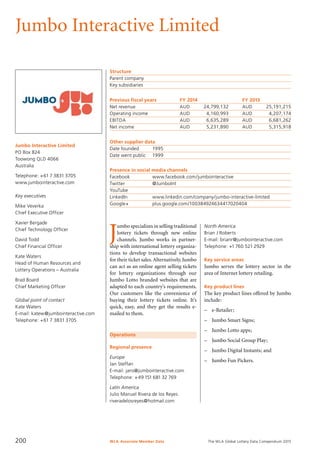 The WLA Global Lottery Data Compendium 2015
Jumbo Interactive Limited
Jumbo Interactive Limited
PO Box 824
Toowong QLD 4066
Australia
Telephone: +61 7 3831 3705
www.jumbointeractive.com
Key executives
Mike Veverka
Chief Executive Officer
Xavier Bergade
Chief Technology Officer
David Todd
Chief Financial Officer
Kate Waters
Head of Human Resources and
Lottery Operations – Australia
Brad Board
Chief Marketing Officer
Global point of contact
Kate Waters
E-mail: katew@jumbointeractive.com
Telephone: +61 7 3831 3705
Structure
Parent company	
Key subsidiaries	
Previous fiscal years	 FY 2014	 FY 2013
Net revenue	 AUD	 24,799,132	 AUD	 25,191,215
Operating income	 AUD	 4,160,993	 AUD	 4,207,174
EBITDA	 AUD	 6,635,289	 AUD	 6,681,262
Net income	 AUD	 5,231,890	 AUD	 5,315,918
Other supplier data
Date founded	 1995
Date went public	 1999
Presence in social media channels
Facebook		 www.facebook.com/jumbointeractive
Twitter		 @JumboInt
YouTube	
LinkedIn		 www.linkedin.com/company/jumbo-interactive-limited
Google+		 plus.google.com/100384924634417020404
Operations
Regional presence
Europe
Jan Steffan
E-mail: jans@jumbointeractive.com
Telephone: +49 151 681 32 769
Latin America
Julio Manuel Rivera de los Reyes
riveradelosreyes@hotmail.com
J
umbo specializes in selling traditional
lottery tickets through new online
channels. Jumbo works in partner-
ship with international lottery organiza-
tions to develop transactional websites
for their ticket sales.Alternatively, Jumbo
can act as an online agent selling tickets
for lottery organizations through our
Jumbo Lotto branded websites that are
adapted to each country’s requirements.
Our customers like the convenience of
buying their lottery tickets online. It’s
quick, easy, and they get the results e-
mailed to them.
North America
Brian J Roberts
E-mail: brianr@jumbointeractive.com
Telephone: +1 760 521 2929
Key service areas
Jumbo serves the lottery sector in the
area of Internet lottery retailing.
Key product lines
The key product lines offered by Jumbo
include:
–	 e-Retailer;
–	 Jumbo Smart Signs;
–	 Jumbo Lotto apps;
–	 Jumbo Social Group Play;
–	 Jumbo Digital Instants; and
–	 Jumbo Fun Pickers.
WLA Associate Member Data200
 