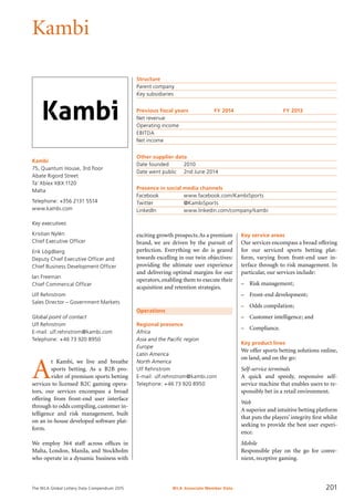The WLA Global Lottery Data Compendium 2015
Kambi
Kambi
75, Quantum House, 3rd floor
Abate Rigord Street
Ta’ Xbiex XBX 1120
Malta
Telephone: +356 2131 5514
www.kambi.com
Key executives
Kristian Nylén
Chief Executive Officer
Erik Lögdberg
Deputy Chief Executive Officer and
Chief Business Development Officer
Ian Freeman
Chief Commerical Officer
Ulf Rehnstrom
Sales Director – Government Markets
Global point of contact
Ulf Rehnstrom
E-mail: ulf.rehnstrom@kambi.com
Telephone: +46 73 920 8950
Structure
Parent company	
Key subsidiaries	
Previous fiscal years	 FY 2014	 FY 2013
Net revenue				
Operating income				
EBITDA				
Net income				
Other supplier data
Date founded	 2010
Date went public	 2nd June 2014
Presence in social media channels
Facebook		 www.facebook.com/KambiSports
Twitter		 @KambiSports
LinkedIn		 www.linkedin.com/company/kambi
Operations
Regional presence
Africa
Asia and the Pacific region
Europe
Latin America
North America
Ulf Rehnstrom
E-mail: ulf.rehnstrom@kambi.com
Telephone: +46 73 920 8950
A
t Kambi, we live and breathe
sports betting. As a B2B pro-
vider of premium sports betting
services to licensed B2C gaming opera-
tors, our services encompass a broad
offering from front-end user interface
through to odds compiling, customer in-
telligence and risk management, built
on an in-house developed software plat-
form.
We employ 364 staff across offices in
Malta, London, Manila, and Stockholm
who operate in a dynamic business with
exciting growth prospects.As a premium
brand, we are driven by the pursuit of
perfection. Everything we do is geared
towards excelling in our twin objectives:
providing the ultimate user experience
and delivering optimal margins for our
operators, enabling them to execute their
acquisition and retention strategies.
Key service areas
Our services encompass a broad offering
for our serviced sports betting plat-
form, varying from front-end user in­
terface through to risk management. In
particular, our services include:
–	 Risk management;
–	 Front-end development;
–	 Odds compilation;
–	 Customer intelligence; and
–	 Compliance.
Key product lines
We offer sports betting solutions online,
on land, and on the go:
Self-service terminals
A quick and speedy, responsive self-
service machine that enables users to re-
sponsibly bet in a retail environment.
Web
A superior and intuitive betting platform
that puts the players’ integrity first whilst
seeking to provide the best user experi-
ence.
Mobile
Responsible play on the go for conve-
nient, receptive gaming.
WLA Associate Member Data 201
 