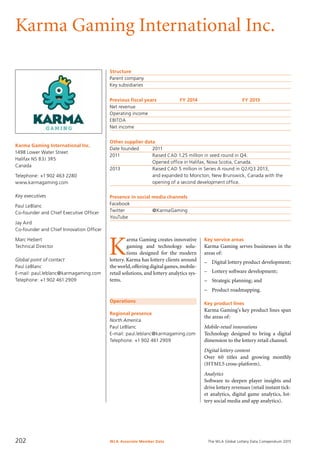 The WLA Global Lottery Data Compendium 2015
Karma Gaming International Inc.
Karma Gaming International Inc.
1498 Lower Water Street
Halifax NS B3J 3R5
Canada
Telephone: +1 902 463 2280
www.karmagaming.com
Key executives
Paul LeBlanc
Co-founder and Chief Executive Officer
Jay Aird
Co-founder and Chief Innovation Officer
Marc Hebert
Technical Director
Global point of contact
Paul LeBlanc
E-mail: paul.leblanc@karmagaming.com
Telephone: +1 902 461 2909
Structure
Parent company	
Key subsidiaries	
Previous fiscal years	 FY 2014	 FY 2013
Net revenue				
Operating income				
EBITDA				
Net income				
Other supplier data
Date founded	 2011
2011	 Raised CAD 1.25 million in seed round in Q4.
	 Opened office in Halifax, Nova Scotia, Canada.
2013	 Raised CAD 5 million in Series A round in Q2/Q3 2013,
	 and expanded to Moncton, New Brunswick, Canada with the
	 opening of a second development office.
Presence in social media channels
Facebook	
Twitter		 @KarmaGaming
YouTube	
Operations
Regional presence
North America
Paul LeBlanc
E-mail: paul.leblanc@karmagaming.com
Telephone: +1 902 461 2909
K
arma Gaming creates innovative
gaming and technology solu-
tions designed for the modern
lottery. Karma has lottery clients around
the world,offering digital games,mobile-
retail solutions, and lottery analytics sys-
tems.
Key service areas
Karma Gaming serves businesses in the
areas of:
–	 Digital lottery product development;
–	 Lottery software development;
–	 Strategic planning; and
–	 Product roadmapping.
Key product lines
Karma Gaming’s key product lines span
the areas of:
Mobile-retail innovations
Technology designed to bring a digital
dimension to the lottery retail channel.
Digital lottery content
Over 60 titles and growing monthly
(HTML5 cross-platform).
Analytics
Software to deepen player insights and
drive lottery revenues (retail instant tick-
et analytics, digital game analytics, lot-
tery social media and app analytics).
WLA Associate Member Data202
 