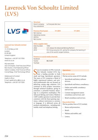 The WLA Global Lottery Data Compendium 2015
Laverock Von Schoultz Limited
(LVS)
Laverock Von Schoultz Limited
(LVS)
11–15 St Mary at Hill
London
EC3R 8EE
United Kingdom
Telephone: +44 207 337 7050
www.lvs.co.uk
Key executives
Jean Christophe, Chief Executive Officer
Nick Dutton, Chief Operating Officer
Valerie Cordoba, Chief Financial Officer
Conrad Nagy, Chief Technology Officer
Global point of contact
Gaelle Le Rhun
E-mail: gaelle.lerhun@lvs.co.uk
Telephone: +44 207 337 7050
Structure
Parent company	 La Française des Jeux
Key subsidiaries	
Previous fiscal years	 FY 2014	 FY 2013
Net revenue				
Operating income				
EBITDA				
Net income				
Other supplier data
Date founded	 1992
2002	 LVS release the Advanced Betting Platform
2010	 FDJ Group acquires LVS, giving the company the backing of
	 one of the world’s largest lotteries.
Presence in social media channels
Facebook	
Twitter		 @LVSABP
YouTube	
Operations
Key service areas
The key service areas of LVS include:
–	 Sportsbook and lottery software
services;
–	 Sportsbook and lottery consultancy;
–	 Online and mobile consultancy
and services;
–	 Content management system
consultancy and services; and
–	 Retail consultancy and services.
Key product lines
The key product lines of LVS include:
–	 Bonus and promotion;
–	 Retail;
–	 Website and mobile; and
–	 Lottery.
S
ince its inception in 1992, Laverock
Von Schoultz Limited (LVS) has
been a leading provider to both
small and large Sportsbook operators.
The team at LVS comprises a blend of
highly experienced industry and tech­
nical professionals who are focused on
delivering cutting edge solutions. LVS
continues to drive product innovation
through technical excellence, giving its
customers a powerful business advan-
tage in a competitive marketplace. The
Advanced Betting and Lottery Platform
(ABP) enables operators to provide their
customers with the finest gaming expe­
rience, without restrictions to currency
or language. It is delivered across all
products and platforms – including web,
mobile, retail, and telephone betting.
WLA Associate Member Data204
 