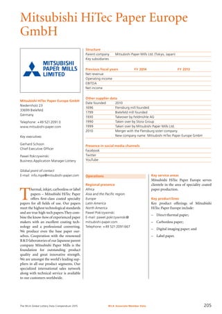 The WLA Global Lottery Data Compendium 2015
Mitsubishi HiTec Paper Europe
GmbH
Mitsubishi HiTec Paper Europe GmbH
Niedernholz 23
33699 Bielefeld
Germany
Telephone: +49 521 2091 0
www.mitsubishi-paper.com
Key executives
Gerhard Schoon
Chief Executive Officer
Pawel Pokrzywinski
Business Application Manager Lottery
Global point of contact
E-mail: info.mpe@mitsubishi-paper.com
Structure
Parent company	 Mitsubishi Paper Mills Ltd. (Tokyo, Japan)
Key subsidiaries	
Previous fiscal years	 FY 2014	 FY 2013
Net revenue				
Operating income				
EBITDA				
Net income				
Other supplier data
Date founded	 2010
1696	 Flensburg mill founded
1799	 Bielefeld mill founded
1930	 Takeover by Feldmühle AG
1990	 Taken over by Stora Group
1999	 Taken over by Mitsubishi Paper Mills Ltd.
2010	 Merger with the Flensburg sister company.
	 New company name: Mitsubishi HiTec Paper Europe GmbH
Presence in social media channels
Facebook	
Twitter	
YouTube	
Operations
Regional presence
Africa
Asia and the Pacific region
Europe
Latin America
North America
Pawel Pokrzywinski
E-mail: pawel.pokrzywinski@
mitsubishi-paper.com
Telephone: +49 521 2091 667
T
hermal, inkjet, carbonless or label
papers – Mitsubishi HiTec Paper
offers first-class coated specialty
papers for all fields of use. Our papers
meet the highest technological standards
and are true high-tech papers.They com-
bine the know-how of experienced paper
makers with an excellent coating tech-
nology and a professional converting.
We produce even the base paper our-
selves. Cooperation with the renowned
R&D laboratories of our Japanese parent
company Mitsubishi Paper Mills is the
foundation for outstanding product
quality and great innovative strength.
We are amongst the world’s leading sup-
pliers in all our product segments. Our
specialized international sales network
along with technical service is available
to our customers worldwide.
Key service areas
Mitsubishi HiTec Paper Europe serves
clientele in the area of speciality coated
paper production.
Key product lines
Key product offerings of Mitsubishi
HiTec Paper Europe include:
–	 Direct thermal paper;
–	 Carbonless paper;
–	 Digital imaging paper; and
–	 Label paper.
WLA Associate Member Data 205
 