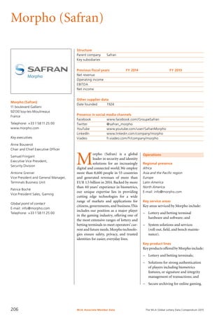 The WLA Global Lottery Data Compendium 2015
Morpho (Safran)
Morpho (Safran)
11 boulevard Gallieni
92130 Issy-les-Moulineaux
France
Telephone: +33 1 58 11 25 00
www.morpho.com
Key executives
Anne Bouverot
Chair and Chief Executive Officer
Samuel Fringant
Executive Vice President,
Security Division
Antoine Grenier
Vice President and General Manager,
Terminals Business Unit
Patrice Boché
Vice President Sales, Gaming
Global point of contact
E-mail: info@morpho.com
Telephone: +33 1 58 11 25 00
Structure
Parent company	 Safran
Key subsidiaries	
Previous fiscal years	 FY 2014	 FY 2013
Net revenue				
Operating income				
EBITDA				
Net income				
Other supplier data
Date founded	 1924
Presence in social media channels
Facebook		 www.facebook.com/GroupeSafran
Twitter		 @safran_morpho
YouTube		 www.youtube.com/user/SafranMorpho
LinkedIn		 www.linkedin.com/company/morpho
Viadeo		 fr.viadeo.com/fr/company/morpho
M
orpho (Safran) is a global
leader in security and identity
solutions for an increasingly
digital and connected world.We employ
more than 8,600 people in 55 countries
and generated revenues of more than
EUR 1.5 billion in 2014. Backed by more
than 40 years’ experience in biometrics,
our unique expertise lies in providing
cutting edge technologies for a wide
range of markets and applications for
citizens, governments, and business.This
includes our position as a major player
in the gaming industry, offering one of
the most extensive ranges of lottery and
betting terminals to meet operators’ cur-
rent and future needs.Morpho technolo-
gies ensure safety, privacy, and trusted
identities for easier, everyday lives.
Operations
Regional presence
Africa
Asia and the Pacific region
Europe
Latin America
North America
E-mail: info@morpho.com
Key service areas
Key areas serviced by Morpho include:
–	 Lottery and betting terminal
	 hardware and software; and
–	 System solutions and services
	 (roll-out, field, and bench mainte-
	 nance).
Key product lines
Key products offered by Morpho include:
–	 Lottery and betting terminals;
–	 Solutions for strong authentication
	 of players including biometrics
	 features, or signature and integrity
	 management of transactions; and
–	 Secure archiving for online gaming.
WLA Associate Member Data206
 