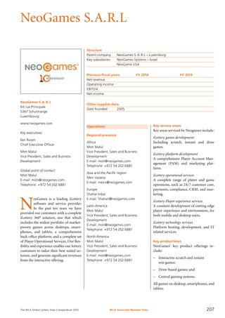 The WLA Global Lottery Data Compendium 2015
NeoGames S.A.R.L
NeoGames S.A.R.L
64 rue Principale
5367 Schuttrange
Luxembourg
www.neogames.com
Key executives
Ilan Rosen
Chief Executive Officer
Moti Malul
Vice President, Sales and Business
Development
Global point of contact
Moti Malul
E-mail: moti@neogames.com
Telephone: +972 54 202 6881
Operations
Regional presence
Africa
Moti Malul
Vice President, Sales and Business
Development
E-mail: moti@neogames.com
Telephone: +972 54 202 6881
Asia and the Pacific region
Meir Vazana
E-mail: meirv@neogames.com
Europe
Shahar Inbar
E-mail: ShaharI@neogames.com
Latin America
Moti Malul
Vice President, Sales and Business
Development
E-mail: moti@neogames.com
Telephone: +972 54 202 6881
North America
Moti Malul
Vice President, Sales and Business
Development
E-mail: moti@neogames.com
Telephone: +972 54 202 6881
Structure
Parent company	 NeoGames S.A.R.L – Luxemburg
Key subsidiaries	 NeoGames Systems – Israel
	 NeoGame USA
Previous fiscal years	 FY 2014	 FY 2013
Net revenue				
Operating income				
EBITDA				
Net income				
Other supplier data
Date founded	 2005
Key service areas
Key areas serviced by Neogames include:
iLottery games development
Including scratch, instant and draw
games.
iLottery platform development
A comprehensive Player Account Man-
agement (PAM) and marketing plat-
form.
iLottery operational services
A complete range of player and game
operations, such as 24/7 customer care,
payments, compliance, CRM, and mar-
keting.
iLottery Player experience services
A constant development of cutting edge
player experience and environment, for
both mobile and desktop users.
iLottery technology services
Platform hosting, development, and IT
related services.
Key product lines
NeoGames’ key product offerings in-
clude:
–	 Interactive scratch and instant
win games;
–	 Draw-based games; and
–	 Central gaming systems.
All games on desktop, smartphones, and
tablets.
N
eoGames is a leading iLottery
software and service provider.
In the past ten years we have
provided our customers with a complete
iLottery 360° solution, one that which
includes the widest portfolio of market-
proven games across desktops, smart-
phones, and tablets, a comprehensive
back-office platform, and a complete set
of Player Operational Services. Our flex-
ibility and experience enables our lottery
customers to tailor their best suited so­
lution, and generate significant revenues
from the interactive offering.
WLA Associate Member Data 207
 