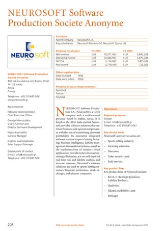 The WLA Global Lottery Data Compendium 2015
NEUROSOFT Software
Production Societe Anonyme
NEUROSOFT Software Production
Societe Anonyme
466 Irakliou Avenue and Kiprou Street
141 22 Iraklio
Attica
Greece
Telephone: +30 210 685 5061
www.neurosoft.gr
Key executives
Nikolaos Vasilonikolidakis
Chief Executive Officer
George Manioudakis
Vice-Chairman and
Director Software Development
Nodas Paschalidis
General Manager
Eugenia Giannoupoulou
Sales Support Manager
Global point of contact
E-mail: info@neurosoft.gr
Telephone: +30 210 685 5061
Structure
Parent company	 Neurosoft S.A.
Key subsidiaries	 Neurosoft Romania Srl, Neurosoft Cyprus Ltd.
Previous fiscal years	 FY 2014	 FY 2013
Net revenue	 EUR	 10,271,403	 EUR	 5,842,269
Operating income	 EUR	 10,444,957	 EUR	 5,877,284
EBITDA	 EUR	 3,114,067	 EUR	 1,475,612
Net income	 EUR	 2,779,420	 EUR	 723,362
Other supplier data
Date founded	 1994
Date went public	 2009
Presence in social media channels
Facebook	
Twitter	
YouTube	
Operations
Regional presence
Europe
E-mail: info@neurosoft.gr
Telephone: +30 210 685 5061
Key service areas
Neurosoft’s core service areas are:
–	 Sports betting industry;
–	 Factoring solutions;
–	 Telecoms;
–	 Cyber security; and
–	 Field services.
Key product lines
Key product lines of Neurosoft include:
–	 B.O.L.T. (Betting Operations
Liability Toolbox);
–	 Qualytor;
–	 Alkemi and BOOM; and
–	 BetScape.
N
EUROSOFT Software Produc-
tion S.A. (Neurosoft) is a Greek
com­pany with a multinational
presence based in Iraklio, Attica. It is
listed on the AIM Italia market. Neuro-
soft provides software solutions that op-
timize business and operational process-
es with the aim of maximizing customer
profitability. Its innovative in­tegrated
software systems in sports betting factor-
ing, business intelligence, liability man-
agement,transactional systems,as well as
the implementation of mission critical
applications provide tools to increase op-
erating efficiencies, act on well-depicted
real-time risk and liability analysis, and
increase revenues. Neurosoft’s software
solutions are used by sports betting op-
erators, financial institutions, stock ex-
changes, and telecom companies.
WLA Associate Member Data208
 