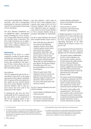 The WLA Global Lottery Data Compendium 201520
two levels of contributorship – Platinum
and Gold – each with a corresponding
membership fee. Associate membership
of the WLA is a prerequisite to becoming
a WLA Contributor.
The WLA Platinum Contributors are
(in alphabetical order):7 International
Game Technology PLC (IGT), INTRA-
LOT Group, Jumbo Interactive Limited,
and Scientific Games Corporation. The
WLA Gold Contributors are (in alpha-
betical order):7 500.com Limited, Novo-
matic Lottery Solutions, Playtech, and
Pollard Banknote Limited.
Methodology
Production of the GLDC as a whole
comprised a number of project phases,
including (but not limited to): require-
ments analysis; project design; data col-
lection; data consolidation; and report-
ing. Of these various phases, the most
important were the data collection and
data consolidation phases.
Data collection
The WLA gathered the data for the sec-
ond edition of the GLDC in the spring
and summer of 2015 (March–September
2015). In general, all the data reported in
this volume has been sourced directly
from WLA Lottery Members and WLA
Associate Members. That is, only pri-
mary sources have been used in the
prepa­ration of this volume.8
In soliciting the data from the WLA
membership, the WLA requested exactly
the same metrics as were requested in
2014 for the inaugural edition of the
GLDC. Two independent sets of data
were thus collected: a select range of
KPIs for WLA Lottery Members and a
separate, select range of KPIs for WLA
Associate Members. Both sets of data
were collected by means of a question-
naire, with every WLA Lottery Member
or WLA Associate Member being ap-
proached individually for information.
For WLA Lottery Members, the selected
KPIs included baseline metrics such as:
–	 Sales. Total sales were collected in
toto and across the following
categories of games: draw-based
(numbers) games; instant tickets;
sports games (pari-mutuel);
sports games (fixed odds); and
all other sales (VLTs, etc.). For the
game categories of draw-based
games, instant tickets, sports games
(pari-mutuel), and sports games
(fixed odds), the reported figures are
gross figures. For the game category
of all other sales (VLTs, etc.),
the reported figures are net (sales –
prizes) figures.
–	 Money for good causes.Total
mandatory money for society was
collected in toto and across the
following categories of good causes:
education; culture; social activi-
ties; sport; other good causes; and
money to treasury.
For WLA Associate Members, the select-
ed KPIs included:
–	 Contact details, including the names
of key personnel.
–	 Descriptions of products and
services. WLA Associate Members
were asked to nominate their key
product offerings and business
services for the benefit of the wider
WLA membership.
–	 Financial metrics,9 such as
net revenue, operating income,
EBITDA,10 and net income.
A detailed description of the KPIs col-
lected from WLA Lottery Members may
be found in Annex C on pp. 242–246.
For WLA Associate Members, the cor­
responding description of the KPIs
collected may be found in Annex D on
pp.247–250.
In requesting these KPIs from both WLA
Lottery Members and WLA Associate
Members, the WLA has been mindful of:
–	 The need to respect confidentiality.
For WLA Lottery Members, the
WLA has been careful to ask only
for KPIs lying in the public domain.
For WLA Associate Members,
financial information (where this
has been supplied) has been released
only either where permission has
been explicitly granted, or where the
information lies in the public
domain, or both.
–	 The need to avoid forward-looking
or safe harbor statements.The WLA
has collected only historical data
and has avoided asking for predic-
tions, projections, or other state-
ments that may be mistaken for fact.
–	 The need to avoid conflicts with
competition law.11 The WLA has
been careful to collect only KPIs that
are general in nature. In particular,
no specifics pertaining to potentially
strategic information (such as
turnover information on specific
7	 As of October 2015.
8	 As noted in Footnote 12 on p.14, there is one exception. Figures for
the combined number of employees for the WLA Platinum Contributors
have been obtained from the WLA Platinum Contributors’ respective
annual reports. In subsequent editions of the GLDC, the WLA may also
exploit other resources.
9	 Where applicable.
10	 Earnings Before Interest,Taxes, Depreciation, and Amortization.
11	 In February 2015, the WLA received a legal memorandum from Kromann
Reumert, a Danish law firm specializing in competition law, advising
that the WLA Global Lottery Data Compendium, as constituted in its
present form, is unlikely to raise any competition law issues.
Preface
 